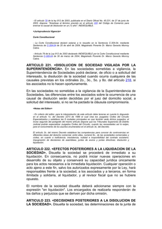 - El artículo 79 de la ley 812 de 2003, publicada en el Diario Oficial No. 45.231, de 27 de junio de
    2003, dispone: "Amplíase el término previsto en el artículo 220 del Código de Comercio para
    enervar la causal de disolución en un (1) año". INEXEQUIBLE.

    <Jurisprudencia Vigencia>

    Corte Constitucional

    - La Corte Constitucional declaró estarse a lo resuelto en la Sentencia C-305-04, mediante
    Sentencia de C-354-04 de 20 de abril de 2004, Magistrado Ponente Dr. Marco Gerardo Monroy
    Cabra.

    - Artículo 79 de la Ley 812 de 2003 declarado INEXEQUIBLE por la Corte Constitucional mediante
    Sentencia C-305-04 de 30 de marzo de 2004, Magistrado Ponente Dr. Marco Gerardo Monroy
    Cabra.


ARTICULO 221. <DISOLUCION DE SOCIEDAD VIGILADA POR LA
SUPERINTENDENCIA>. En las sociedades sometidas a vigilancia, la
Superintendencia de Sociedades podrá declarar, de oficio o a solicitud del
interesado, la disolución de la sociedad cuando ocurra cualquiera de las
causales previstas en los ordinales 2o., 3o., 5o. y 8o. del artículo 218, si
los asociados no lo hacen oportunamente.

En las sociedades no sometidas a la vigilancia de la Superintendencia de
Sociedades, las diferencias entre los asociados sobre la ocurrencia de una
causal de disolución serán decididas por el juez del domicilio social, a
solicitud del interesado, si no se ha pactado la cláusula compromisoria.
    <Notas del Editor>

    - En criterio del editor, para la interpretación de este artículo debe tenerse en cuenta lo dispuesto
    en el artículo 1o. del Decreto 2273 de 1989 el cual crea los Juzgados Civiles del Circuito
    Especializados y establece las 8 ciudades principales en que tendrán sede dichos juzgados; el
    inciso segundo del parágrafo del mismo artículo dispone que los Tribunales Superiores de Distrito
    Judicial podrán especializar Juzgados Civiles del Circuito, cuando las necesidades así lo exijan,
    para el conocimiento de los asuntos enumerados en el artículo 3o. del Decreto.

    El artículo 3o. del mismo Decreto establece las competencias para conocer de controvercias en
    diferentes áreas del derecho comercial, entre ellas, numeral 6o., de las sociedades comerciales y
    civiles, en cuanto a ineficiencia, inexistencia, nulidad e inoponibilidad del contrato societario;
    impugnación de decisiones de asambleas, juntas de socios y juntas directivas; disolución y
    liquidación.


ARTICULO 222. <EFECTOS POSTERIORES A LA LIQUIDACION DE LA
SOCIEDAD>. Disuelta la sociedad se procederá de inmediato a su
liquidación. En consecuencia, no podrá iniciar nuevas operaciones en
desarrollo de su objeto y conservará su capacidad jurídica únicamente
para los actos necesarios a la inmediata liquidación. Cualquier operación o
acto ajeno a este fin, salvo los autorizados expresamente por la Ley, hará
responsables frente a la sociedad, a los asociados y a terceros, en forma
ilimitada y solidaria, al liquidador, y al revisor fiscal que no se hubiere
opuesto.

El nombre de la sociedad disuelta deberá adicionarse siempre con la
expresión "en liquidación". Los encargados de realizarla responderán de
los daños y perjuicios que se deriven por dicha omisión.

ARTICULO 223. <DECISIONES POSTERIORES A LA DISOLUCION DE
LA SOCIEDAD>. Disuelta la sociedad, las determinaciones de la junta de
 