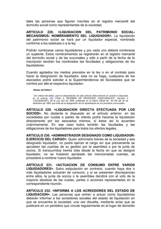 tales las personas que figuren inscritas en el registro mercantil del
domicilio social como representantes de la sociedad.

ARTICULO 228. <LIQUIDACION DEL PATRIMONIO SOCIAL-
MECANISMOS- NOMBRAMIENTO DEL LIQUIDADOR>. La liquidación
del patrimonio social se hará por un liquidador especial, nombrado
conforme a los estatutos o a la ley.

Podrán nombrarse varios liquidadores y por cada uno deberá nombrarse
un suplente. Estos nombramientos se registrarán en el registro mercantil
del domicilio social y de las sucursales y sólo a partir de la fecha de la
inscripción tendrán los nombrados las facultades y obligaciones de los
liquidadores.

Cuando agotados los medios previstos en la ley o en el contrato para
hacer la designación de liquidador, esta no se haga, cualquiera de los
asociados podrá solicitar a la Superintendencia de Sociedades que se
nombre por ella el respectivo liquidador.
    <Notas del Editor>

    - En criterio del editor, para la interpretación de este artículo debe tenerse en cuenta lo dispuesto
    en el artículo 162 (Título II "REGIMEN DE PROCESOS CONCURSALES", Sección V
    "LIQUIDADOR"), de la Ley 222 de 1995, publicada en el Diario Oficial No. 42.156 del 20 de
    diciembre de 1995, que trata de la designación de los liquidadores en los procesos concursales.


ARTICULO 229. <LIQUIDACION DIRECTA EFECTUADA POR LOS
SOCIOS>. No obstante lo dispuesto en el artículo anterior, en las
sociedades por cuotas o partes de interés podrá hacerse la liquidación
directamente por los asociados mismos, si éstos así lo acuerden
unánimemente. En ese caso todos tendrán las facultades y las
obligaciones de los liquidadores para todos los efectos legales.

ARTICULO 230. <ADMINISTRADOR DESIGNADO COMO LIQUIDADOR-
EJERCICIO DEL CARGO>. Quien administre bienes de la sociedad y sea
designado liquidador, no podrá ejercer el cargo sin que previamente se
aprueben las cuentas de su gestión por la asamblea o por la junta de
socios. Si transcurridos treinta días desde la fecha en que se designó
liquidador, no se hubieren aprobado las mencionadas cuentas, se
procederá a nombrar nuevo liquidador.

ARTICULO 231. <ACTUACION DE CONSUMO ENTRE VARIOS
LIQUIDADORES>. Salvo estipulación en contrario, cuando haya dos o
más liquidadores actuarán de consuno, y si se presentan discrepancias
entre ellos, la junta de socios o la asamblea decidirá con el voto de la
mayoría absoluta de las cuotas, partes o acciones representadas en la
correspondiente reunión.

ARTICULO 232. <INFORMA A LOS ACREEDORES DEL ESTADO DE
LIQUIDACION>. Las personas que entren a actuar como liquidadores
deberán informar a los acreedores sociales del estado de liquidación en
que se encuentra la sociedad, una vez disuelta, mediante aviso que se
publicará en un periódico que circule regularmente en el lugar de domicilio
 