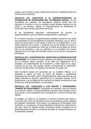 social y que se fijará en lugar visible de las oficinas y establecimientos de
comercio de la sociedad.

ARTICULO 233. <SOLICITUD A LA SUPERINTENDENCIA LA
APROBACION DE INVENTARIOS DEL PATRIMONIO SOCIAL>. En las
sociedades por acciones, los liquidadores deberán, dentro del mes
siguiente a la fecha en que la sociedad quede disuelta respecto de los
socios y de terceros, solicitar al Superintendente de Sociedades la
aprobación del inventario del patrimonio social.

Si los liquidadores estuvieren unánimemente de acuerdo,                    la
Superintendencia, previo el trámite correspondiente, lo aprobará.

Si no hubiere acuerdo, el Superintendente señalará la fecha en que deba
ser presentado por los liquidadores el inventario respectivo, que no será ni
antes de transcurrido un mes desde la fecha de su señalamiento, ni tres
meses después de la misma, y ordenará que se cite atados los socios y
acreedores de la sociedad por medio de un edicto que se fijará por quince
días en la secretaría y que se publicará en un periódico que circule
regularmente en el lugar del domicilio social y en los de las sucursales si
las hubiere.

ARTICULO 234. <CONTENIDO DEL INVENTARIO-AUTORIZACION POR
CONTADOR>. El inventario incluirá, además de la relación pormenorizada
de los distintos activos sociales, la de todas las obligaciones de la
sociedad, con especificación de la prelación u orden legal de su pago,
inclusive de las que sólo puedan afectar eventualmente su patrimonio,
como las condicionales, las litigiosas, las fianzas, los avales, etc.

Este inventario deberá ser autorizado por un Contador Público, si el
liquidador o alguno de ellos no tienen tal calidad, y presentando
personalmente por éstos ante el Superintendente, bajo juramento de que
refleja fielmente la situación patrimonial de la sociedad disuelta. De la
presentación y de la diligencia de juramento se dejará constancia en acta
firmada por el Superintendente y su secretario.

ARTICULO 235. <TRASLADO A LOS SOCIOS Y ACREEDORES-
TRAMITE DE OBJECIONES>. Presentado el inventario, como se dispone
en el artículo anterior, el Superintendente ordenará correr traslado común
a los socios y a los acreedores de la sociedad por un término de diez días
hábiles.

El traslado se surtirá en la secretaría y durante el término del mismo y
cinco días más, tanto los asociados como los acreedores podrán objetarlo
por falsedad, inexactitud o error grave. Las objeciones se tramitarán como
incidentes y, si prosperan, el Superintendente ordenará las rectificaciones
del caso. Pero los simples errores aritméticos podrán corregirse por el
Superintendente, de oficio o a instancia de parte, en cualquier tiempo y sin
la tramitación indicada.
 