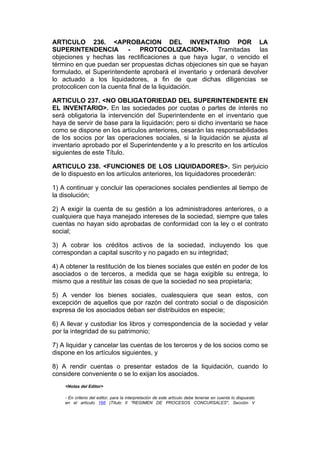 ARTICULO 236. <APROBACION DEL INVENTARIO POR LA
SUPERINTENDENCIA - PROTOCOLIZACION>. Tramitadas las
objeciones y hechas las rectificaciones a que haya lugar, o vencido el
término en que puedan ser propuestas dichas objeciones sin que se hayan
formulado, el Superintendente aprobará el inventario y ordenará devolver
lo actuado a los liquidadores, a fin de que dichas diligencias se
protocolicen con la cuenta final de la liquidación.

ARTICULO 237. <NO OBLIGATORIEDAD DEL SUPERINTENDENTE EN
EL INVENTARIO>. En las sociedades por cuotas o partes de interés no
será obligatoria la intervención del Superintendente en el inventario que
haya de servir de base para la liquidación; pero si dicho inventario se hace
como se dispone en los artículos anteriores, cesarán las responsabilidades
de los socios por las operaciones sociales, si la liquidación se ajusta al
inventario aprobado por el Superintendente y a lo prescrito en los artículos
siguientes de este Título.

ARTICULO 238. <FUNCIONES DE LOS LIQUIDADORES>. Sin perjuicio
de lo dispuesto en los artículos anteriores, los liquidadores procederán:

1) A continuar y concluir las operaciones sociales pendientes al tiempo de
la disolución;

2) A exigir la cuenta de su gestión a los administradores anteriores, o a
cualquiera que haya manejado intereses de la sociedad, siempre que tales
cuentas no hayan sido aprobadas de conformidad con la ley o el contrato
social;

3) A cobrar los créditos activos de la sociedad, incluyendo los que
correspondan a capital suscrito y no pagado en su integridad;

4) A obtener la restitución de los bienes sociales que estén en poder de los
asociados o de terceros, a medida que se haga exigible su entrega, lo
mismo que a restituir las cosas de que la sociedad no sea propietaria;

5) A vender los bienes sociales, cualesquiera que sean estos, con
excepción de aquellos que por razón del contrato social o de disposición
expresa de los asociados deban ser distribuidos en especie;

6) A llevar y custodiar los libros y correspondencia de la sociedad y velar
por la integridad de su patrimonio;

7) A liquidar y cancelar las cuentas de los terceros y de los socios como se
dispone en los artículos siguientes, y

8) A rendir cuentas o presentar estados de la liquidación, cuando lo
considere conveniente o se lo exijan los asociados.
    <Notas del Editor>

    - En criterio del editor, para la interpretación de este artículo debe tenerse en cuenta lo dispuesto
    en el artículo 166 (Título II "REGIMEN DE PROCESOS CONCURSALES", Sección V
 