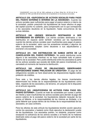 "LIQUIDADOR"), de la Ley 222 de 1995, publicada en el Diario Oficial No. 42.156 del 20 de
    diciembre de 1995, que trata de las funciones de los liquidadores en los procesos concursales.


ARTICULO 239. <SUFICIENCIA DE ACTIVOS SOCIALES PARA PAGO
DEL PASIVO EXTERNO E INTERNO DE LA SOCIEDAD>. Cuando los
activos sociales sean suficientes para pagar el pasivo externo e interno de
la sociedad, podrán prescindir los liquidadores de hacer efectivo el pago
del capital suscrito no cubierto, para compensarlo con lo que corresponda
a los asociados deudores en la liquidación, hasta concurrencia de las
sumas debidas.

ARTICULO 240. <BIENES SOCIALES DESTINADOS A SER
DISTRIBUIDOS EN ESPECIE>. Los bienes sociales destinados a ser
distribuidos en especie serán también vendidos por los liquidadores
cuando los demás activos sociales sean insuficientes para pagar el pasivo
externo de la sociedad, salvo que los acreedores sociales o algunos de
ellos expresamente acepten como deudores a sus adjudicatarios y
exoneren a la sociedad.

ARTICULO 241. <NO DISTRIBUCION DE SUMAS ANTES DE LA
CANCELACION DEL PASIVO EXTERNO>. No podrá distribuirse suma
alguna a los asociados mientras no se haya cancelado todo el pasivo
externo de la sociedad. Pero podrá distribuirse entre los asociados la parte
de los activos sociales que exceda del doble del pasivo inventariado y no
cancelado al momento de hacerse la distribución.

ARTICULO 242. <PAGO DE OBLIGACIONES OBSERVANDO
DISPOSICIONES SOBRE PRELACION DE CREDITOS>. El pago de las
obligaciones sociales se hará observando las disposiciones legales sobre
prelación de créditos.

Para este y los demás efectos legales, los bienes inventariados
determinarán los límites de la responsabilidad de los liquidadores como
tales, respecto de los asociados y de terceros, sin perjuicio de lo dispuesto
en el artículo siguiente.

ARTICULO 243. <INSUFICIENDIA DE ACTIVOS PARA PAGO DEL
PASIVO EXTERNO>. Cuando se trate de sociedades por cuotas o partes
de interés y sean insuficientes los activos sociales para atender al pago del
pasivo externo de la sociedad, los liquidadores deberán recaudar de los
socios el faltante, si la responsabilidad de los mismos es ilimitada, o la
parte faltante que quepa dentro de los límites de la responsabilidad de los
asociados, en caso contrario.

Para los efectos de este artículo los liquidadores tendrán acción ejecutiva
contra los asociados y bastará como título ejecutivo la declaración jurada
de los liquidadores. Los asociados podrán, no obstante, proponer como
excepción la suficiencia de los activos sociales o el hecho de no haberse
destinado estos al pago del pasivo externo de la sociedad por parte de los
liquidadores.
 