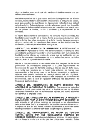 algunos de ellos, caso en el cual sólo se dispondrá del remanente una vez
hecho dicho reembolso.

Hecha la liquidación de lo que a cada asociado corresponda en los activos
sociales, los liquidadores convocarán a la asamblea o a la junta de socios,
para que aprueben las cuentas de los liquidadores y el acta de que trata el
artículo anterior. Estas decisiones podrán adoptarse con el voto favorable
de la mayoría de los asociados que concurran, cualquiera que sea el valor
de las partes de interés, cuotas o acciones que representen en la
sociedad.

Si hecha debidamente la convocatoria, no concurre ningún asociado, los
liquidadores convocarán en la misma forma a una segunda reunión, para
dentro de los diez días siguientes; si a dicha reunión tampoco concurre
ninguno, se tendrán por aprobadas las cuentas de los liquidadores, las
cuales no podrán ser posteriormente impugnadas.

ARTICULO 249. <ENTREGA DE REMANENTE A SOCIOS-AVISO A
AUSENTES>. Aprobada la cuenta final de la liquidación, se entregará a los
asociados lo que les corresponda y, si hay ausentes o son numerosos, los
liquidadores los citarán por medio de avisos que se publicarán por no
menos de tres veces, con intervalos de ocho a diez días, en un periódico
que circule en el lugar del domicilio social.

Hecha la citación anterior y trascurridos diez días después de la última
publicación, los liquidadores entregarán a la junta departamental de
beneficencia del lugar del domicilio social y, a falta de esta en dicho lugar,
a la junta que funcione en el lugar más próximo, los bienes que
correspondan a los socios que no se hayan presentado a recibirlos,
quienes sólo podrán reclamar su entrega dentro del año siguiente,
trascurrido el cual los bienes pasarán a ser propiedad de la entidad de
beneficencia, para lo cual el liquidador entregará los documentos de
traspaso a que haya lugar.

ARTICULO 250. <CONSTITUCION DE NUEVA SOCIEDAD POR
ACUERDO DE LA TOTALIDAD DE SOCIOS>. Por acuerdo de todos los
asociados podrá prescindirse de hacer la liquidación en los términos
anteriores y constituir, con las formalidades legales, una nueva sociedad
que continúe la empresa social.

ARTICULO 251. <APLICACION DE LAS NORMAS DE LA FUNCION Y
ENAJENACION PARA LA CONSTITUCION DE NUEVA SOCIEDAD>. El
acto previsto en el artículo anterior se someterá a las disposiciones
pertinentes sobre fusión y enajenación de establecimientos de comercio.
Cumplido tal acto en esta forma, la nueva sociedad se sustituirá en todas
las obligaciones de la anterior con todos sus privilegios y garantías.

ARTICULO 252. <IMPROCEDENCIA DE ACCION DE TERCERO
CONTRA SOCIOS POR SUS OBLIGACIONES SOCIALES EN
SOCIEDAD ANONIMA>. En las sociedades por acciones no habrá acción
de los terceros contra los socios por las obligaciones sociales. Estas
 