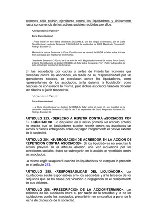 acciones sólo podrán ejercitarse contra los liquidadores y únicamente
hasta concurrencia de los activos sociales recibidos por ellos.
    <Jurisprudencia Vigencia>

    Corte Constitucional

    - Frase inicial en letra itálica declarada EXEQUIBLE, por los cargos examinados, por la Corte
    Constitucional, mediante Sentencia C-865-04 de 7 de septiembre de 2004, Magistrado Ponente Dr.
    Rodrigo Escobar Gil.

    Mediante la misma Sentencia la Corte Constitucional se declaró INHIBIDA de fallar sobre la frase
    final subrayada por ineptitud de la demanda.

    - Mediante Sentencia C-520-02 de 9 de julio de 2002, Magistrado Ponente Dr. Alvaro Tafur Galvis,
    la Corte Constitucional se declaró INHIBIDA de fallar sobre los apartes "no" y "sólo" subrayados de
    este artículo por ineptitud de la demanda.


En las sociedades por cuotas o partes de interés las acciones que
procedan contra los asociados, en razón de su responsabilidad por las
operaciones sociales, se ejercitarán contra los liquidadores, como
representantes de los asociados, tanto durante la liquidación como
después de consumada la misma, pero dichos asociados también deberán
ser citados al juicio respectivo.
    <Jurisprudencia Vigencia>

    Corte Constitucional

    - La Corte Constitucional se declaró INHIBIDA de fallar sobre el inciso 2o. por ineptitud de la
    demanda, mediante Sentencia C-865-04 de 7 de septiembre de 2004, Magistrado Ponente Dr.
    Rodrigo Escobar Gil.


ARTICULO 253. <DERECHO A REPETIR CONTRA ASOCIADOS POR
EL LIQUIDADOR>. Lo dispuesto en el inciso primero del artículo anterior
no impide que los liquidadores puedan repetir contra los asociados las
sumas o bienes entregados antes de pagar íntegramente el pasivo externo
de la sociedad.

ARTICULO 254. <SUBROGACION DE ACREEDOR EN LA ACCION DE
REPETICION CONTRA ASOCIADOS>. Si los liquidadores no ejercitan la
acción prevista en el artículo anterior, una vez requeridos por los
acreedores sociales, éstos se subrogarán en la acción de repetición contra
los asociados.

La misma regla se aplicará cuando los liquidadores no cumplan lo prescrito
en el artículo 243.

ARTICULO 255. <RESPONSABILIDAD DEL LIQUIDADOR>. Los
liquidadores serán responsables ante los asociados y ante terceros de los
perjuicios que se les cause por violación o negligencia en el cumplimiento
de sus deberes.

ARTICULO 256. <PRESCRIPCION DE LA ACCION-TERMINO>. Las
acciones de los asociados entre sí, por razón de la sociedad y la de los
liquidadores contra los asociados, prescribirán en cinco años a partir de la
fecha de disolución de la sociedad.
 