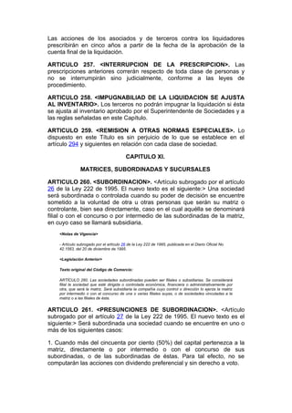 Las acciones de los asociados y de terceros contra los liquidadores
prescribirán en cinco años a partir de la fecha de la aprobación de la
cuenta final de la liquidación.

ARTICULO 257. <INTERRUPCION DE LA PRESCRIPCION>. Las
prescripciones anteriores correrán respecto de toda clase de personas y
no se interrumpirán sino judicialmente, conforme a las leyes de
procedimiento.

ARTICULO 258. <IMPUGNABILIAD DE LA LIQUIDACION SE AJUSTA
AL INVENTARIO>. Los terceros no podrán impugnar la liquidación si ésta
se ajusta al inventario aprobado por el Superintendente de Sociedades y a
las reglas señaladas en este Capítulo.

ARTICULO 259. <REMISION A OTRAS NORMAS ESPECIALES>. Lo
dispuesto en este Título es sin perjuicio de lo que se establece en el
artículo 294 y siguientes en relación con cada clase de sociedad.

                                           CAPITULO XI.

                MATRICES, SUBORDINADAS Y SUCURSALES

ARTICULO 260. <SUBORDINACION>. <Artículo subrogado por el artículo
26 de la Ley 222 de 1995. El nuevo texto es el siguiente:> Una sociedad
será subordinada o controlada cuando su poder de decisión se encuentre
sometido a la voluntad de otra u otras personas que serán su matriz o
controlante, bien sea directamente, caso en el cual aquélla se denominará
filial o con el concurso o por intermedio de las subordinadas de la matriz,
en cuyo caso se llamará subsidiaria.
    <Notas de Vigencia>

    - Artículo subrogado por el artículo 26 de la Ley 222 de 1995, publicada en el Diario Oficial No.
    42.1563, del 20 de diciembre de 1995.

    <Legislación Anterior>

    Texto original del Código de Comercio:

    ARTÍCULO 260. Las sociedades subordinadas pueden ser filiales o subsidiarias. Se considerará
    filial la sociedad que esté dirigida o controlada económica, financiera o administrativamente por
    otra, que será la matriz. Será subsidiaria la compañía cuyo control o dirección lo ejerza la matriz
    por intermedio o con el concurso de una o varias filiales suyas, o de sociedades vinculadas a la
    matriz o a las filiales de ésta.


ARTICULO 261. <PRESUNCIONES DE SUBORDINACION>. <Artículo
subrogado por el artículo 27 de la Ley 222 de 1995. El nuevo texto es el
siguiente:> Será subordinada una sociedad cuando se encuentre en uno o
más de los siguientes casos:

1. Cuando más del cincuenta por ciento (50%) del capital pertenezca a la
matriz, directamente o por intermedio o con el concurso de sus
subordinadas, o de las subordinadas de éstas. Para tal efecto, no se
computarán las acciones con dividendo preferencial y sin derecho a voto.
 