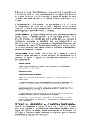 2. Cuando la matriz y las subordinadas tengan conjunta o separadamente
el derecho de emitir los votos constitutivos de la mayoría mínima decisoria
en la junta de socios o en la asamblea, o tengan el número de votos
necesario para elegir la mayoría de miembros de la junta directiva, si la
hubiere.

3. Cuando la matriz, directamente o por intermedio o con el concurso de
las subordinadas, en razón de un acto o negocio con la sociedad
controlada o con sus socios, ejerza influencia dominante en las decisiones
de los órganos de administración de la sociedad.

PARAGRAFO 1o. Igualmente habrá subordinación, para todos los efectos
legales, cuando el control conforme a los supuestos previstos en el
presente artículo, sea ejercido por una o varias personas naturales o
jurídicas de naturaleza no societaria, bien sea directamente o por
intermedio o con el concurso de entidades en las cuales éstas posean más
del cincuenta por ciento (50%) del capital o configure la mayoría mínima
para la toma de decisiones o ejerzan influencia dominante en la dirección o
toma de decisiones de la entidad.

PARAGRAFO 2o. Así mismo, una sociedad se considera subordinada
cuando el control sea ejercido por otra sociedad, por intermedio o con el
concurso de alguna o algunas de las entidades mencionadas en el
parágrafo anterior.
    <Notas de Vigencia>

    - Artículo subrogado por el artículo 27 de la Ley 222 de 1995, publicada en el Diario Oficial No.
    42.156 , del 20 de diciembre de 1995.

    <Legislación Anterior>

    Texto original del Código de Comercio:

    ARTÍCULO 261. Se considerará subordinada la sociedad que se encuentre, entre otros, en los
    siguientes casos:

    1º. Cuando el cincuenta por ciento o más del capital pertenezca a la matriz, directamente, o por
    intermedio o en concurrencia con sus subordinadas, o con las filiales o subsidiarias de éstas.

    2º. Cuando las sociedades mencionadas en el ordinal anterior tenga, conjunta o separadamente, el
    derecho de emitir los votos constitutivos del quórum mínimo decisorio en la junta de socios, o en la
    asamblea, o en la junta directiva, si la hubiere, y

    3º. Cuando las sociedades vinculadas entre sí participen en el cincuenta por ciento o más de las
    utilidades de la compañía, así sea por prerrogativas o pactos especiales.

    Se entenderá que hay vinculación de dos o más sociedades cuando existan intereses económicos,
    financieros o administrativos entre ellas, comunes o recíprocos, así como cualquier actuación de
    control o dependencia.


ARTICULO 262. <PROHIBICION A LA SOCIEDAD SUBORDINADA>.
<Artículo subrogado por el artículo 32 de la Ley 222 de 1995. El nuevo
texto es el siguiente:> Las sociedades subordinadas no podrán tener a
ningún título, partes de interés, cuotas o acciones en las sociedades que
las dirijan o controlen. Serán ineficaces los negocios que se celebren,
contrariando lo dispuesto en este artículo.
 