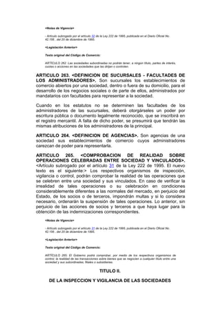 <Notas de Vigencia>

    - Artículo subrogado por el artículo 32 de la Ley 222 de 1995, publicada en el Diario Oficial No.
    42.156 , del 20 de diciembre de 1995.

    <Legislación Anterior>

    Texto original del Código de Comercio:

    ARTÍCULO 262. Las sociedades subordinadas no podrán tener, a ningún título, partes de interés,
    cuotas o acciones en las sociedades que las dirijan o controlen.


ARTICULO 263. <DEFINICION DE SUCURSALES - FACULTADES DE
LOS ADMINISTRADORES>. Son sucursales los establecimientos de
comercio abiertos por una sociedad, dentro o fuera de su domicilio, para el
desarrollo de los negocios sociales o de parte de ellos, administrados por
mandatarios con facultades para representar a la sociedad.

Cuando en los estatutos no se determinen las facultades de los
administradores de las sucursales, deberá otorgárseles un poder por
escritura pública o documento legalmente reconocido, que se inscribirá en
el registro mercantil. A falta de dicho poder, se presumirá que tendrán las
mismas atribuciones de los administradores de la principal.

ARTICULO 264. <DEFINICION DE AGENCIAS>. Son agencias de una
sociedad sus establecimientos de comercio cuyos administradores
carezcan de poder para representarla.

ARTICULO 265. <COMPROBACION DE REALIDAD SOBRE
OPERACIONES CELEBRADAS ENTRE SOCIEDAD Y VINCULADOS>.
<Artículo subrogado por el artículo 31 de la Ley 222 de 1995. El nuevo
texto es el siguiente:> Los respectivos organismos de inspección,
vigilancia o control, podrán comprobar la realidad de las operaciones que
se celebren entre una sociedad y sus vinculados. En caso de verificar la
irrealidad de tales operaciones o su celebración en condiciones
considerablemente diferentes a las normales del mercado, en perjuicio del
Estado, de los socios o de terceros, impondrán multas y si lo considera
necesario, ordenarán la suspensión de tales operaciones. Lo anterior, sin
perjuicio de las acciones de socios y terceros a que haya lugar para la
obtención de las indemnizaciones correspondientes.
    <Notas de Vigencia>

    - Artículo subrogado por el artículo 31 de la Ley 222 de 1995, publicada en el Diario Oficial No.
    42.156 , del 20 de diciembre de 1995.

    <Legislación Anterior>

    Texto original del Código de Comercio:

    ARTÍCULO 265: El Gobierno podrá comprobar, por medio de los respectivos organismos de
    control, la realidad de las transacciones sobre bienes que se negocien a cualquier título entre una
    sociedad y sus subordinadas, filiales o subsidiarias.


                                              TITULO II.

       DE LA INSPECCION Y VIGILANCIA DE LAS SOCIEDADES
 