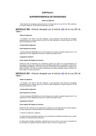CAPITULO I.

                      SUPERINTENDENCIA DE SOCIEDADES
                                              <Notas de Vigencia>

    - Este Capítulo fue derogado expresamente por el artículo 242 de la Ley 222 de 1995, publicada
    en el Diario Oficial No. 42.156 del 20 de diciembre de 1995.


ARTICULO 266. <Artículo derogado por el artículo 242 de la Ley 222 de
1995.>
    <Notas de Vigencia>

    - El Capítulo I del Título II del Libro Segundo, al cual pertenece este artículo fue derogado
    expresamente por el artículo 242 de la Ley 222 de 1995, publicada en el Diario Oficial No. 42.156
    del 20 de diciembre de 1995.

    <Jurisprudencia Vigencia>

    Corte Suprema de Justicia

    - Artículo declarado EXEQUIBLE por la Corte Suprema de Justicia, mediante Sentencia del 11 de
    septiembre de 1975. Magistrado Ponente Dr. Guillermo González Charry.

    <Legislación Anterior>

    Texto original del Código de Comercio:

    ARTÍCULO 266. El Presidente de la República ejercerá por medio de la Superintendencia de
    Sociedades la inspección y vigilancia de las sociedades comerciales no sometidas al control de la
    Superintendencia Bancaria, con el fin de que en su formación y funcionamiento se ajusten a las
    leyes y decretos y de que se cumplan normalmente sus propios estatutos, según lo previsto en
    este Código o en leyes posteriores.


ARTICULO 267. <Artículo derogado por el artículo 242 de la Ley 222 de
1995.>
    <Notas de Vigencia>

    - El Capítulo I del Título II del Libro Segundo, al cual pertenece este artículo fue derogado
    expresamente por el artículo 242 de la Ley 222 de 1995, publicada en el Diario Oficial No. 42.156
    del 20 de diciembre de 1995.

    <Jurisprudencia Vigencia>

    Corte Suprema de Justicia

    - Artículo declarado EXEQUIBLE por la Corte Suprema de Justicia, mediante Sentencia del 11 de
    septiembre de 1975. Magistrado Ponente Dr. Guillermo González Charry.

    <Legislación Anterior>

    Texto original del Código de Comercio:

    ARTÍCULO 267. Además de las atribuciones conferidas en otras disposiciones de este Código y
    en leyes especiales, el Superintendente de Sociedades tendrá las siguientes:

    1º. Ejercer la inspección y vigilancia:

    a). Sobre todas las sociedades anónimas y las sucursales de sociedades extranjeras que no estén
    sometidas a la Superintendencia Bancaria;

    b). Sobre todas aquellas sociedades, cualquiera que sea su forma, en las que una compañía de
    las sometidas a su vigilancia tenga el veinte por ciento o más de su capital social;
 