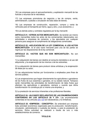 16) Las empresas para el aprovechamiento y explotación mercantil de las
fuerzas o recursos de la naturaleza;

17) Las empresas promotoras de negocios y las de compra, venta,
administración, custodia o circulación de toda clase de bienes;

18) Las empresas de construcción, reparación, compra y venta de
vehículos para el transporte por tierra, agua y aire, y sus accesorios, y

19) Los demás actos y contratos regulados por la ley mercantil.

ARTICULO 21. <OTROS ACTOS MERCANTILES>. Se tendrán así mismo
como mercantiles todos los actos de los comerciantes relacionados con
actividades o empresas de comercio, y los ejecutados por cualquier
persona para asegurar el cumplimiento de obligaciones comerciales.

ARTICULO 22. <APLICACION DE LA LEY COMERCIAL A LOS ACTOS
MERCANTILES>. Si el acto fuere mercantil para una de las partes se
regirá por las disposiciones de la ley comercial.

ARTICULO 23. <ACTOS QUE NO SON MERCANTILES>. No son
mercantiles:

1) La adquisición de bienes con destino al consumo doméstico o al uso del
adquirente, y la enajenación de los mismos o de los sobrantes;

2) La adquisición de bienes para producir obras artísticas y la enajenación
de éstas por su autor;

3) Las adquisiciones hechas por funcionarios o empleados para fines de
servicio público;

4) Las enajenaciones que hagan directamente los agricultores o ganaderos
de los frutos de sus cosechas o ganados, en su estado natural. Tampoco
serán mercantiles las actividades de transformación de tales frutos que
efectúen los agricultores o ganaderos, siempre y cuando que dicha
transformación no constituya por sí misma una empresa, y

5) La prestación de servicios inherentes a las profesiones liberales.

ARTICULO 24. <ALCANCE DECLARATIVO DE LAS ENUMERACIONES
CONTENIDAS EN LOS ARTICULO 20 Y 23>. Las enumeraciones
contenidas en los artículos 20 y 23 son declarativas y no limitativas.

ARTICULO 25. <EMPRESA - CONCEPTO>. Se entenderá por empresa
toda actividad económica organizada para la producción, transformación,
circulación, administración o custodia de bienes, o para la prestación de
servicios. Dicha actividad se realizará a través de uno o más
establecimientos de comercio.

                                TITULO III.
 