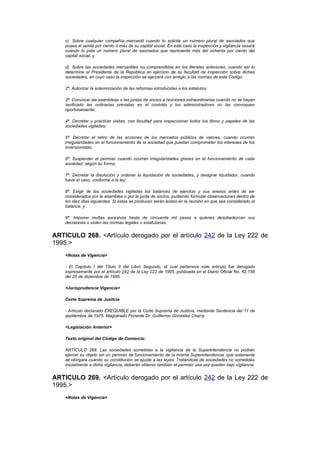 c). Sobre cualquier compañía mercantil cuando lo solicite un número plural de asociados que
    posea el veinte por ciento o más de su capital social. En este caso la inspección y vigilancia cesará
    cuando lo pida un número plural de asociados que represente más del ochenta por ciento del
    capital social, y

    d). Sobre las sociedades mercantiles no comprendidas en los literales anteriores, cuando así lo
    determine el Presidente de la República en ejercicio de su facultad de inspección sobre dichas
    sociedades, en cuyo caso la inspección se ejercerá con arreglo a las normas de este Código.

    2ª. Autorizar la solemnización de las reformas introducidas a los estatutos.

    3ª. Convocar las asambleas o las juntas de socios a reuniones extraordinarias cuando no se hayan
    verificado las ordinarias previstas en el contrato y los administradores no las convoquen
    oportunamente;

    4ª. Decretar y practicar visitas, con facultad para inspeccionar todos los libros y papeles de las
    sociedades vigiladas;

    5ª. Decretar el retiro de las acciones de los mercados públicos de valores, cuando ocurran
    irregularidades en el funcionamiento de la sociedad que puedan comprometer los intereses de los
    inversionistas;

    6ª. Suspender el permiso cuando ocurran irregularidades graves en el funcionamiento de cada
    sociedad, según su forma;

    7ª. Decretar la disolución y ordenar la liquidación de sociedades, y designar liquidador, cuando
    fuere el caso, conforme a la ley;

    8ª. Exigir de las sociedades vigiladas los balances de ejercicio y sus anexos antes de ser
    considerados por la asamblea o por la junta de socios, pudiendo formular observaciones dentro de
    los diez días siguientes. Si estas se producen serán leídas en la reunión en que sea considerado el
    balance, y

    9ª. Imponer multas sucesivas hasta de cincuenta mil pesos a quienes desobedezcan sus
    decisiones o violen las normas legales o estatutarias.


ARTICULO 268. <Artículo derogado por el artículo 242 de la Ley 222 de
1995.>
    <Notas de Vigencia>

    - El Capítulo I del Título II del Libro Segundo, al cual pertenece este artículo fue derogado
    expresamente por el artículo 242 de la Ley 222 de 1995, publicada en el Diario Oficial No. 42.156
    del 20 de diciembre de 1995.

    <Jurisprudencia Vigencia>

    Corte Suprema de Justicia

    - Artículo declarado EXEQUIBLE por la Corte Suprema de Justicia, mediante Sentencia del 11 de
    septiembre de 1975. Magistrado Ponente Dr. Guillermo González Charry.

    <Legislación Anterior>

    Texto original del Código de Comercio:

    ARTÍCULO 268. Las sociedades sometidas a la vigilancia de la Superintendencia no podrán
    ejercer su objeto sin un permiso de funcionamiento de la misma Superintendencia, que solamente
    se otorgará cuando su constitución se ajuste a las leyes. Tratándose de sociedades no sometidas
    inicialmente a dicha vigilancia, deberán obtener también el permiso una vez queden bajo vigilancia.


ARTICULO 269. <Artículo derogado por el artículo 242 de la Ley 222 de
1995.>
    <Notas de Vigencia>
 