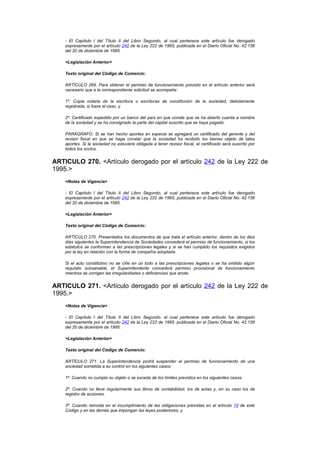 - El Capítulo I del Título II del Libro Segundo, al cual pertenece este artículo fue derogado
    expresamente por el artículo 242 de la Ley 222 de 1995, publicada en el Diario Oficial No. 42.156
    del 20 de diciembre de 1995.

    <Legislación Anterior>

    Texto original del Código de Comercio:

    ARTÍCULO 269. Para obtener el permiso de funcionamiento previsto en el artículo anterior será
    necesario que a la correspondiente solicitud se acompañe:

    1º. Copia notaria de la escritura o escrituras de constitución de la sociedad, debidamente
    registrada, si fuere el caso, y

    2º. Certificado expedido por un banco del país en que conste que se ha abierto cuenta a nombre
    de la sociedad y se ha consignado la parte del capital suscrito que se haya pagado.

    PARÁGRAFO. Si se han hecho aportes en especie se agregará un certificado del gerente y del
    revisor fiscal en que se haga constar que la sociedad ha recibido los bienes objeto de tales
    aportes. Si la sociedad no estuviere obligada a tener revisor fiscal, el certificado será suscrito por
    todos los socios.


ARTICULO 270. <Artículo derogado por el artículo 242 de la Ley 222 de
1995.>
    <Notas de Vigencia>

    - El Capítulo I del Título II del Libro Segundo, al cual pertenece este artículo fue derogado
    expresamente por el artículo 242 de la Ley 222 de 1995, publicada en el Diario Oficial No. 42.156
    del 20 de diciembre de 1995.

    <Legislación Anterior>

    Texto original del Código de Comercio:

    ARTÍCULO 270. Presentados los documentos de que trata el artículo anterior, dentro de los diez
    días siguientes la Superintendencia de Sociedades concederá el permiso de funcionamiento, si los
    estatutos se conforman a las prescripciones legales y si se han cumplido los requisitos exigidos
    por la ley en relación con la forma de compañía adoptada.

    Si el acto constitutivo no se ciñe en un todo a las prescripciones legales o se ha omitido algún
    requisito subsanable, el Superintendente concederá permiso provisional de funcionamiento
    mientras se corrigen las irregularidades o deficiencias que anote.


ARTICULO 271. <Artículo derogado por el artículo 242 de la Ley 222 de
1995.>
    <Notas de Vigencia>

    - El Capítulo I del Título II del Libro Segundo, al cual pertenece este artículo fue derogado
    expresamente por el artículo 242 de la Ley 222 de 1995, publicada en el Diario Oficial No. 42.156
    del 20 de diciembre de 1995.

    <Legislación Anterior>

    Texto original del Código de Comercio:

    ARTÍCULO 271. La Superintendencia podrá suspender el permiso de funcionamiento de una
    sociedad sometida a su control en los siguientes casos:

    1º. Cuando no cumpla su objeto o se exceda de los límites previstos en los siguientes casos:

    2º. Cuando no lleve regularmente sus libros de contabilidad, los de actas y, en su caso los de
    registro de acciones.

    3º. Cuando reincida en el incumplimiento de las obligaciones previstas en el artículo 19 de este
    Código y en las demás que impongan las leyes posteriores, y
 