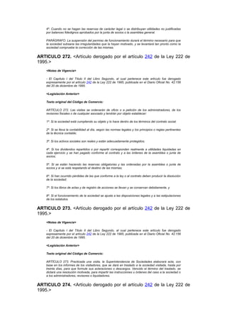 4º. Cuando no se hagan las reservas de carácter legal o se distribuyan utilidades no justificadas
    por balances fidedignos aprobados por la junta de socios o la asamblea general.

    PARÁGRAFO. La suspensión del permiso de funcionamiento durará el término necesario para que
    la sociedad subsane las irregularidades que la hayan motivado, y se levantará tan pronto como la
    sociedad compruebe la corrección de las mismas.


ARTICULO 272. <Artículo derogado por el artículo 242 de la Ley 222 de
1995.>
    <Notas de Vigencia>

    - El Capítulo I del Título II del Libro Segundo, al cual pertenece este artículo fue derogado
    expresamente por el artículo 242 de la Ley 222 de 1995, publicada en el Diario Oficial No. 42.156
    del 20 de diciembre de 1995.

    <Legislación Anterior>

    Texto original del Código de Comercio:

    ARTÍCULO 272. Las visitas se ordenarán de oficio o a petición de los administradores, de los
    revisores fiscales o de cualquier asociado y tendrán por objeto establecer:

    1º. Si la sociedad está cumpliendo su objeto y lo hace dentro de los términos del contrato social.

    2º. Si se lleva la contabilidad al día, según las normas legales y los principios o reglas pertinentes
    de la técnica contable;

    3º. Si los activos sociales son reales y están adecuadamente protegidos;

    4º. Si los dividendos repartidos o por repartir corresponden realmente a utilidades liquidadas en
    cada ejercicio y se han pagado conforme al contrato y a las órdenes de la asamblea o junta de
    socios;

    5º. Si se están haciendo las reservas obligatorias y las ordenadas por la asamblea o junta de
    socios y si se está respetando el destino de las mismas;

    6º. Si han ocurrido pérdidas de las que conforme a la ley o al contrato deben producir la disolución
    de la sociedad;

    7º. Si los libros de actas y de registro de acciones se llevan y se conservan debidamente, y

    8º. Si el funcionamiento de la sociedad se ajusta a las disposiciones legales y a las estipulaciones
    de los estatutos.


ARTICULO 273. <Artículo derogado por el artículo 242 de la Ley 222 de
1995.>
    <Notas de Vigencia>

    - El Capítulo I del Título II del Libro Segundo, al cual pertenece este artículo fue derogado
    expresamente por el artículo 242 de la Ley 222 de 1995, publicada en el Diario Oficial No. 42.156
    del 20 de diciembre de 1995.

    <Legislación Anterior>

    Texto original del Código de Comercio:

    ARTÍCULO 273. Practicada una visita, la Superintendencia de Sociedades elaborará acta, con
    base en los informes de los visitadores, que se dará en traslado a la sociedad visitada, hasta por
    treinta días, para que formule sus aclaraciones o descargos. Vencido el término del traslado, se
    dictará una resolución motivada, para impartir las instrucciones u órdenes del caso a la sociedad o
    a los administradores, revisores o liquidadores.


ARTICULO 274. <Artículo derogado por el artículo 242 de la Ley 222 de
1995.>
 