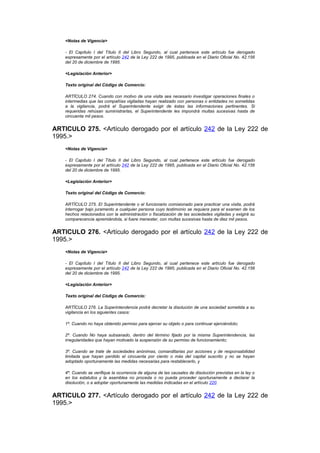<Notas de Vigencia>

    - El Capítulo I del Título II del Libro Segundo, al cual pertenece este artículo fue derogado
    expresamente por el artículo 242 de la Ley 222 de 1995, publicada en el Diario Oficial No. 42.156
    del 20 de diciembre de 1995.

    <Legislación Anterior>

    Texto original del Código de Comercio:

    ARTÍCULO 274. Cuando con motivo de una visita sea necesario investigar operaciones finales o
    intermedias que las compañías vigiladas hayan realizado con personas o entidades no sometidas
    a la vigilancia, podrá el Superintendente exigir de éstas las informaciones pertinentes. Si
    requeridas rehúsan suministrarlas, el Superintendente les impondrá multas sucesivas hasta de
    cincuenta mil pesos.


ARTICULO 275. <Artículo derogado por el artículo 242 de la Ley 222 de
1995.>
    <Notas de Vigencia>

    - El Capítulo I del Título II del Libro Segundo, al cual pertenece este artículo fue derogado
    expresamente por el artículo 242 de la Ley 222 de 1995, publicada en el Diario Oficial No. 42.156
    del 20 de diciembre de 1995.

    <Legislación Anterior>

    Texto original del Código de Comercio:

    ARTÍCULO 275. El Superintendente o el funcionario comisionado para practicar una visita, podrá
    interrogar bajo juramento a cualquier persona cuyo testimonio se requiera para el examen de los
    hechos relacionados con la administración o fiscalización de las sociedades vigiladas y exigirá su
    comparecencia apremiándola, si fuere menester, con multas sucesivas hasta de diez mil pesos.


ARTICULO 276. <Artículo derogado por el artículo 242 de la Ley 222 de
1995.>
    <Notas de Vigencia>

    - El Capítulo I del Título II del Libro Segundo, al cual pertenece este artículo fue derogado
    expresamente por el artículo 242 de la Ley 222 de 1995, publicada en el Diario Oficial No. 42.156
    del 20 de diciembre de 1995.

    <Legislación Anterior>

    Texto original del Código de Comercio:

    ARTÍCULO 276. La Superintendencia podrá decretar la disolución de una sociedad sometida a su
    vigilancia en los siguientes casos:

    1º. Cuando no haya obtenido permiso para ejercer su objeto o para continuar ejerciéndolo;

    2º. Cuando No haya subsanado, dentro del término fijado por la misma Superintendencia, las
    irregularidades que hayan motivado la suspensión de su permiso de funcionamiento;

    3º. Cuando se trate de sociedades anónimas, comanditarias por acciones y de responsabilidad
    limitada que hayan perdido el cincuenta por ciento o más del capital suscrito y no se hayan
    adoptado oportunamente las medidas necesarias para restablecerlo, y

    4º. Cuando se verifique la ocurrencia de alguna de las causales de disolución previstas en la ley o
    en los estatutos y la asamblea no proceda o no pueda proceder oportunamente a declarar la
    disolución, o a adoptar oportunamente las medidas indicadas en el artículo 220.


ARTICULO 277. <Artículo derogado por el artículo 242 de la Ley 222 de
1995.>
 