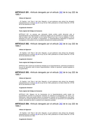 ARTICULO 281. <Artículo derogado por el artículo 242 de la Ley 222 de
1995.>
    <Notas de Vigencia>

    - El Capítulo I del Título II del Libro Segundo, al cual pertenece este artículo fue derogado
    expresamente por el artículo 242 de la Ley 222 de 1995, publicada en el Diario Oficial No. 42.156
    del 20 de diciembre de 1995.

    <Legislación Anterior>

    Texto original del Código de Comercio:

    ARTÍCULO 281. La persona que demuestre interés jurídico podrá denunciar ante el
    Superintendente las irregularidades o violaciones legales que se presenten en cualquier sociedad.
    Para tal efecto, hará una relación de los hechos lesivos de la ley o de los estatutos y de los
    elementos de juicio que tiendan a comprobarlos. La Superintendencia adelantará la respectiva
    investigación y de acuerdo con los resultados decretará las medidas pertinentes.


ARTICULO 282. <Artículo derogado por el artículo 242 de la Ley 222 de
1995.>
    <Notas de Vigencia>

    - El Capítulo I del Título II del Libro Segundo, al cual pertenece este artículo fue derogado
    expresamente por el artículo 242 de la Ley 222 de 1995, publicada en el Diario Oficial No. 42.156
    del 20 de diciembre de 1995.

    <Legislación Anterior>

    Texto original del Código de Comercio:

    ARTÍCULO 282. Contra las providencias dictadas por la Superintendencia, solamente procederá el
    recurso de reposición ante el mismo Superintendente. Surtida la reposición, quedará agotada la
    vía gubernativa.


ARTICULO 283. <Artículo derogado por el artículo 242 de la Ley 222 de
1995.>
    <Notas de Vigencia>

    - El Capítulo I del Título II del Libro Segundo, al cual pertenece este artículo fue derogado
    expresamente por el artículo 242 de la Ley 222 de 1995, publicada en el Diario Oficial No. 42.156
    del 20 de diciembre de 1995.

    <Legislación Anterior>

    Texto original del Código de Comercio:

    ARTÍCULO 283. Ninguno de los funcionarios de la Superintendencia podrá revelar los
    procedimientos secretos de producción industrial, los sistemas de propaganda o de venta y las
    referencias o datos que puedan afectar a la empresa en relación con la competencia y que hayan
    conocido con ocasión del ejercicio de sus funciones. La infracción se sancionará con la pérdida del
    empleo, decretada de oficio o a petición de la respectiva sociedad.


ARTICULO 284. <Artículo derogado por el artículo 242 de la Ley 222 de
1995.>
    <Notas de Vigencia>

    - El Capítulo I del Título II del Libro Segundo, al cual pertenece este artículo fue derogado
    expresamente por el artículo 242 de la Ley 222 de 1995, publicada en el Diario Oficial No. 42.156
    del 20 de diciembre de 1995.

    <Legislación Anterior>
 