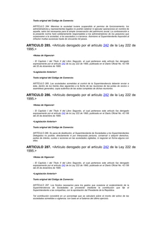 Texto original del Código de Comercio:

    ARTÍCULO 284. Mientras la sociedad tuviere suspendido el permiso de funcionamiento, los
    administradores y representantes legales no podrán celebrar ni ejecutar operaciones en nombre de
    aquella, salvo las necesarias para la simple conservación del patrimonio social. La contravención a
    la presente norma hará solidariamente responsables a los administradores de los perjuicios que
    ocasionaren a la sociedad, a los asociados o a terceros. Asimismo el Superintendente impondrá al
    infractor multas sucesivas hasta de cincuenta mil pesos.


ARTICULO 285. <Artículo derogado por el artículo 242 de la Ley 222 de
1995.>
    <Notas de Vigencia>

    - El Capítulo I del Título II del Libro Segundo, al cual pertenece este artículo fue derogado
    expresamente por el artículo 242 de la Ley 222 de 1995, publicada en el Diario Oficial No. 42.156
    del 20 de diciembre de 1995.

    <Legislación Anterior>

    Texto original del Código de Comercio:

    ARTÍCULO 285. Las sociedades sometidas al control de la Superintendencia deberán enviar a
    ésta, dentro de los treinta días siguientes a la fecha de las reuniones de las juntas de socios o
    asambleas generales, copia auténtica de las actas completas de dichas reuniones.


ARTICULO 286. <Artículo derogado por el artículo 242 de la Ley 222 de
1995.>
    <Notas de Vigencia>

    - El Capítulo I del Título II del Libro Segundo, al cual pertenece este artículo fue derogado
    expresamente por el artículo 242 de la Ley 222 de 1995, publicada en el Diario Oficial No. 42.156
    del 20 de diciembre de 1995.

    <Legislación Anterior>

    Texto original del Código de Comercio:

    ARTÍCULO 286. So pena de destitución, el Superintendente de Sociedades y los Superintendentes
    Delegados no podrán, directamente ni por interpuesta persona, conservar o adquirir derechos,
    partes de interés, cuotas o acciones en las sociedades vigiladas, ni negociar en forma alguna con
    ellas.


ARTICULO 287. <Artículo derogado por el artículo 242 de la Ley 222 de
1995.>
    <Notas de Vigencia>

    - El Capítulo I del Título II del Libro Segundo, al cual pertenece este artículo fue derogado
    expresamente por el artículo 242 de la Ley 222 de 1995, publicada en el Diario Oficial No. 42.156
    del 20 de diciembre de 1995.

    <Legislación Anterior>

    Texto original del Código de Comercio:

    ARTÍCULO 287. Los fondos necesarios para los gastos que ocasione el sostenimiento de la
    Superintendencia de Sociedades se proveerán mediante la contribución que fije el
    Superintendente a las compañías, con la aprobación del Presidente de la República.

    Tal contribución consistirá en un porcentaje que se calculará sobre el monto del activo de las
    sociedades sometidas a vigilancia, con base en el balance del último ejercicio.
 