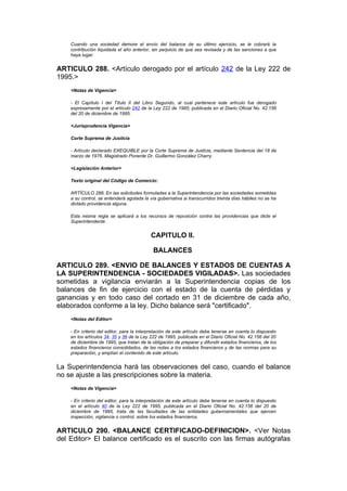 Cuando una sociedad demore el envío del balance de su último ejercicio, se le cobrará la
    contribución liquidada el año anterior, sin perjuicio de que sea revisada y de las sanciones a que
    haya lugar.


ARTICULO 288. <Artículo derogado por el artículo 242 de la Ley 222 de
1995.>
    <Notas de Vigencia>

    - El Capítulo I del Título II del Libro Segundo, al cual pertenece este artículo fue derogado
    expresamente por el artículo 242 de la Ley 222 de 1995, publicada en el Diario Oficial No. 42.156
    del 20 de diciembre de 1995.

    <Jurisprudencia Vigencia>

    Corte Suprema de Justicia

    - Artículo declarado EXEQUIBLE por la Corte Suprema de Justicia, mediante Sentencia del 18 de
    marzo de 1976. Magistrado Ponente Dr. Guillermo González Charry.

    <Legislación Anterior>

    Texto original del Código de Comercio:

    ARTÍCULO 288. En las solicitudes formuladas a la Superintendencia por las sociedades sometidas
    a su control, se entenderá agotada la vía gubernativa si transcurridos treinta días hábiles no se ha
    dictado providencia alguna.

    Esta misma regla se aplicará a los recursos de reposición contra las providencias que dicte el
    Superintendente.


                                           CAPITULO II.

                                            BALANCES

ARTICULO 289. <ENVIO DE BALANCES Y ESTADOS DE CUENTAS A
LA SUPERINTENDENCIA - SOCIEDADES VIGILADAS>. Las sociedades
sometidas a vigilancia enviarán a la Superintendencia copias de los
balances de fin de ejercicio con el estado de la cuenta de pérdidas y
ganancias y en todo caso del cortado en 31 de diciembre de cada año,
elaborados conforme a la ley. Dicho balance será "certificado".
    <Notas del Editor>

    - En criterio del editor, para la interpretación de este artículo debe tenerse en cuenta lo dispuesto
    en los artículos 34, 35 y 36 de la Ley 222 de 1995, publicada en el Diario Oficial No. 42.156 del 20
    de diciembre de 1995, que tratan de la obligación de preparar y difundir estados financieros, de los
    estados financieros consolidados, de las notas a los estados financieros y de las normas para su
    preparación, y amplían el contenido de este artículo.


La Superintendencia hará las observaciones del caso, cuando el balance
no se ajuste a las prescripciones sobre la materia.
    <Notas de Vigencia>

    - En criterio del editor, para la interpretación de este artículo debe tenerse en cuenta lo dispuesto
    en el artículo 40 de la Ley 222 de 1995, publicada en el Diario Oficial No. 42.156 del 20 de
    diciembre de 1995, trata de las facultades de las entidades gubernamentales que ejercen
    inspección, vigilancia o control, sobre los estados financieros.


ARTICULO 290. <BALANCE CERTIFICADO-DEFINICION>. <Ver Notas
del Editor> El balance certificado es el suscrito con las firmas autógrafas
 