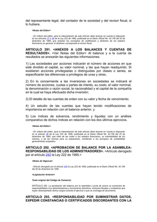 del representante legal, del contador de la sociedad y del revisor fiscal, si
lo hubiere.
    <Notas del Editor>

    - En criterio del editor, para la interpretación de este artículo debe tenerse en cuenta lo dispuesto
    en los artículos 37 y 38 de la Ley 222 de 1995, publicada en el Diario Oficial No. 42.156 del 20 de
    diciembre de 1995, que amplían los conceptos de certificación y dictamen de los estados
    financieros en general; el dictamen corresponde al revisor fiscal.


ARTICULO 291. <ANEXOS A LOS BALANCES Y CUENTAS DE
RESULTADOS>. <Ver Notas del Editor> Al balance y a la cuenta de
resultados se anexarán las siguientes informaciones:

1) Las sociedades por acciones indicarán el número de acciones en que
esté dividido el capital, su valor nominal, y las que hayan readquirido. Si
existieren acciones privilegiadas o distinguidas por clases o series, se
especificarán las diferencias o privilegios de unas y otras;

2) En lo concerniente a las inversiones en sociedades se indicará el
número de acciones, cuotas o partes de interés, su costo, el valor nominal,
la denominación o razón social, la nacionalidad y el capital de la compañía
en la cual se haya efectuado dicha inversión;

3) El detalle de las cuentas de orden con su valor y fecha de vencimiento;

4) Un estudio de las cuentas que hayan tenido modificaciones de
importancia en relación con el balance anterior, y

5) Los índices de solvencia, rendimiento y liquidez con un análisis
comparativo de dichos índices en relación con los dos últimos ejercicios.
    <Notas del Editor>

    - En criterio del editor, para la interpretación de este artículo debe tenerse en cuenta lo dispuesto
    en el artículo 36 de la Ley 222 de 1995, publicada en el Diario Oficial No. 42.156 del 20 de
    diciembre de 1995, que trata de las notas a los estados financieros, su indivisibilidad de los
    mismos, y de las normas para su preparación, remitiendo a los principios de contabilidad
    generalmente aceptados.


ARTICULO 292. <APROBACION DE BALANCE POR LA ASAMBLEA-
RESPONSABILIDAD DE LOS ADMINISTRADORES>. <Artículo derogado
por el artículo 242 la Ley 222 de 1995.>
    <Notas de Vigencia>

    - Artículo derogado por el artículo 242 la Ley 222 de 1995, publicada en el Diario Oficial No. 42.156
    del 20 de diciembre de 1995

    <Legislación Anterior>

    Texto original del Código de Comercio:

    ARTÍCULO 292. La aprobación del balance por la asamblea o junta de socios no exonerará de
    responsabilidad a los administradores y funcionarios directivos, revisores fiscales y contadores que
    hayan desempeñado dichos cargos durante el ejercicio a que se contraiga tal documento.


ARTICULO 293. <RESPONSABILIDAD POR SUMINISTRAR DATOS,
EXPEDIR CONSTANCIAS O CERTIFICADOS DISCORDANTES CON LA
 