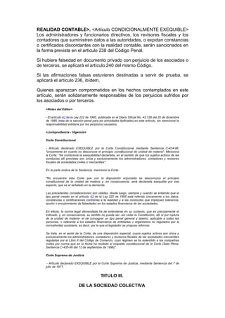 REALIDAD CONTABLE>. <Artículo CONDICIONALMENTE EXEQUIBLE>
Los administradores y funcionarios directivos, los revisores fiscales y los
contadores que suministren datos a las autoridades, o expidan constancias
o certificados discordantes con la realidad contable, serán sancionados en
la forma prevista en el artículo 238 del Código Penal.

Si hubiere falsedad en documento privado con perjuicio de los asociados o
de terceros, se aplicará el artículo 240 del mismo Código.

Si las afirmaciones falsas estuvieren destinadas a servir de prueba, se
aplicará el artículo 236, ibídem.

Quienes aparezcan comprometidos en los hechos contemplados en este
artículo, serán solidariamente responsables de los perjuicios sufridos por
los asociados o por terceros.
    <Notas del Editor>

    - El artículo 43 de la Ley 222 de 1995, publicada en el Diario Oficial No. 42.156 del 20 de diciembre
    de 1995, trata de la sanción penal para las actividades tipificadas en este artículo, sin mencionar la
    responsabilidad solidaria por los perjuicios causados.

    <Jurisprudencia - Vigencia>

    Corte Constitucional

    - Artículo declarado EXEQUIBLE por la Corte Constitucional mediante Sentencia C-434-96,
    "únicamente en cuanto no desconoce el principio constitucional de unidad de materia". Menciona
    la Corte: "Se condiciona la exequibilidad declarada, en el sentido de que los sujetos activos de las
    conductas allí previstas son única y exclusivamente los administradores, contadores y revisores
    fiscales de sociedades civiles o mercantiles".

    En la parte motiva de la Sentencia, menciona la Corte:

    "No encuentra esta Corte que con la disposición enjuiciada se desconozca el principio
    constitucional de la unidad de materia y, en consecuencia, será declarada exequible por ese
    aspecto, que es el señalado en la demanda.

    Las precedentes consideraciones son válidas, desde luego, siempre y cuando se entienda que el
    tipo penal creado en el artículo 43 de la Ley 222 de 1995 está referido únicamente a los datos,
    constancias o certificaciones contrarias a la realidad y a las conductas que impliquen tolerancia,
    acción o encubrimiento de falsedades en los estados financieros de las sociedades.

    En efecto, la norma legal demandada ha de entenderse en su contexto, que es precisamente el
    indicado, y, en consecuencia, su sentido no puede ser -sin violar la Constitución, allí sí por ruptura
    de la unidad de materia- el de consagrar un tipo penal general y abierto, aplicable a todas las
    personas, o referente a los estados financieros de entidades u organismos no regulados por la
    normatividad societaria, es decir, por la que el legislador se propuso reformar.

    Se trata, en el sentir de la Corte, de una disposición especial, cuyos sujetos activos son única y
    exclusivamente los administradores, contadores y revisores fiscales de las sociedades mercantiles
    reguladas por el Libro II del Código de Comercio, cuyo régimen se ha extendido a las compañías
    civiles por norma que en la fecha ha recibido el respaldo constitucional de la Corte (Sala Plena.
    Sentencia C-435-96 del 12 de septiembre de 1996)".

    Corte Suprema de Justicia

     - Artículo declarado EXEQUIBLE por la Corte Suprema de Justicia, mediante Sentencia del 7 de
    julio de 1977.


                                             TITULO III.

                             DE LA SOCIEDAD COLECTIVA
 