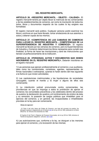 DEL REGISTRO MERCANTIL

ARTICULO 26. <REGISTRO MERCANTIL - OBJETO - CALIDAD>. El
registro mercantil tendrá por objeto llevar la matrícula de los comerciantes
y de los establecimientos de comercio, así como la inscripción de todos los
actos, libros y documentos respecto de los cuales la ley exigiere esa
formalidad.

El registro mercantil será público. Cualquier persona podrá examinar los
libros y archivos en que fuere llevado, tomar anotaciones de sus asientos o
actos y obtener copias de los mismos.

ARTICULO 27. <COMPETENCIA DE LAS CAMARAS DE COMERCIO
PARA LLEVAR EL REGISTRO MERCANTIL - COMPETENCIAS DE LA
SUPERINTENDENCIA DE INDUSTRIA Y COMERCIO>. El registro
mercantil se llevará por las cámaras de comercio, pero la Superintendencia
de Industria y Comercio determinará los libros necesarios para cumplir esa
finalidad, la forma de hacer las inscripciones y dará las instrucciones que
tiendan al perfeccionamiento de la institución.

ARTICULO 28. <PERSONAS, ACTOS Y DOCUMENTOS QUE DEBEN
INSCRIBIRSE EN EL REGISTRO MERCANTIL>. Deberán inscribirse en
el registro mercantil:

1) Las personas que ejerzan profesionalmente el comercio y sus auxiliares,
tales como los comisionistas, corredores, agentes, representantes de
firmas nacionales o extranjeras, quienes lo harán dentro del mes siguiente
a la fecha en que inicien actividades;

2) Las capitulaciones matrimoniales y las liquidaciones de sociedades
conyugales, cuando el marido y la mujer o alguno de ellos sea
comerciante;

3) La interdicción judicial pronunciada contra comerciantes; las
providencias en que se imponga a estos la prohibición de ejercer el
comercio; los concordatos preventivos y los celebrados dentro del proceso
de quiebra; la declaración de quiebra y el nombramiento de síndico de ésta
y su remoción; la posesión de cargos públicos que inhabiliten para el
ejercicio del comercio, y en general, las incapacidades o inhabilidades
previstas en la ley para ser comerciante;
    <Notas de vigencia>

    - El Título II del Libro Sexto del Código de Comercio, que trata del concepto de quiebra, fue
    derogado expresa e íntegramente por el artículo 242 de la Ley 222 de 1995, publicada en el Diario
    Oficial No. 42.156 del 20 de diciembre de 1995.

    El Capítulo III del Título II, Régimen de Procesos Concursales, de la Ley 222 de 1995, introduce el
    "trámite de liquidación obligatoria", artículos 149 a 208.


4) Las autorizaciones que, conforme a la ley, se otorguen a los menores
para ejercer el comercio, y la revocación de las mismas;
 