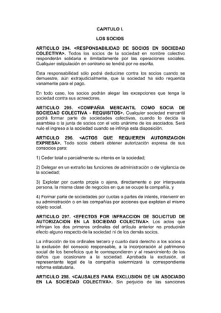 CAPITULO I.

                              LOS SOCIOS

ARTICULO 294. <RESPONSABILIDAD DE SOCIOS EN SOCIEDAD
COLECTIVA>. Todos los socios de la sociedad en nombre colectivo
responderán solidaria e ilimitadamente por las operaciones sociales.
Cualquier estipulación en contrario se tendrá por no escrita.

Esta responsabilidad sólo podrá deducirse contra los socios cuando se
demuestre, aún extrajudicialmente, que la sociedad ha sido requerida
vanamente para el pago.

En todo caso, los socios podrán alegar las excepciones que tenga la
sociedad contra sus acreedores.

ARTICULO 295. <COMPAÑIA MERCANTIL COMO SOCIA DE
SOCIEDAD COLECTIVA - REQUISITOS>. Cualquier sociedad mercantil
podrá formar parte de sociedades colectivas, cuando lo decida la
asamblea o la junta de socios con el voto unánime de los asociados. Será
nulo el ingreso a la sociedad cuando se infrinja esta disposición.

ARTICULO 296. <ACTOS QUE REQUIEREN AUTORIZACION
EXPRESA>. Todo socio deberá obtener autorización expresa de sus
consocios para:

1) Ceder total o parcialmente su interés en la sociedad;

2) Delegar en un extraño las funciones de administración o de vigilancia de
la sociedad;

3) Explotar por cuenta propia o ajena, directamente o por interpuesta
persona, la misma clase de negocios en que se ocupe la compañía, y

4) Formar parte de sociedades por cuotas o partes de interés, intervenir en
su administración o en las compañías por acciones que exploten el mismo
objeto social.

ARTICULO 297. <EFECTOS POR INFRACCION DE SOLICITUD DE
AUTORIZACION EN LA SOCIEDAD COLECTIVA>. Los actos que
infrinjan los dos primeros ordinales del artículo anterior no producirán
efecto alguno respecto de la sociedad ni de los demás socios.

La infracción de los ordinales tercero y cuarto dará derecho a los socios a
la exclusión del consocio responsable, a la incorporación al patrimonio
social de los beneficios que le correspondieren y al resarcimiento de los
daños que ocasionare a la sociedad. Aprobada la exclusión, el
representante legal de la compañía solemnizará la correspondiente
reforma estatutaria.

ARTICULO 298. <CAUSALES PARA EXCLUSION DE UN ASOCIADO
EN LA SOCIEDAD COLECTIVA>. Sin perjuicio de las sanciones
 