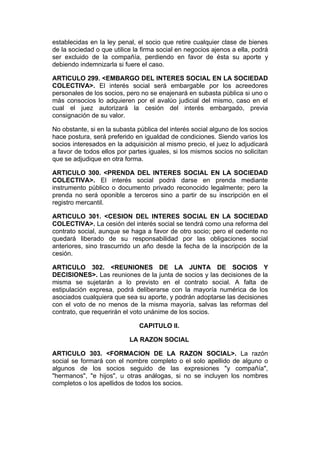 establecidas en la ley penal, el socio que retire cualquier clase de bienes
de la sociedad o que utilice la firma social en negocios ajenos a ella, podrá
ser excluido de la compañía, perdiendo en favor de ésta su aporte y
debiendo indemnizarla si fuere el caso.

ARTICULO 299. <EMBARGO DEL INTERES SOCIAL EN LA SOCIEDAD
COLECTIVA>. El interés social será embargable por los acreedores
personales de los socios, pero no se enajenará en subasta pública si uno o
más consocios lo adquieren por el avalúo judicial del mismo, caso en el
cual el juez autorizará la cesión del interés embargado, previa
consignación de su valor.

No obstante, si en la subasta pública del interés social alguno de los socios
hace postura, será preferido en igualdad de condiciones. Siendo varios los
socios interesados en la adquisición al mismo precio, el juez lo adjudicará
a favor de todos ellos por partes iguales, si los mismos socios no solicitan
que se adjudique en otra forma.

ARTICULO 300. <PRENDA DEL INTERES SOCIAL EN LA SOCIEDAD
COLECTIVA>. El interés social podrá darse en prenda mediante
instrumento público o documento privado reconocido legalmente; pero la
prenda no será oponible a terceros sino a partir de su inscripción en el
registro mercantil.

ARTICULO 301. <CESION DEL INTERES SOCIAL EN LA SOCIEDAD
COLECTIVA>. La cesión del interés social se tendrá como una reforma del
contrato social, aunque se haga a favor de otro socio; pero el cedente no
quedará liberado de su responsabilidad por las obligaciones social
anteriores, sino trascurrido un año desde la fecha de la inscripción de la
cesión.

ARTICULO 302. <REUNIONES DE LA JUNTA DE SOCIOS Y
DECISIONES>. Las reuniones de la junta de socios y las decisiones de la
misma se sujetarán a lo previsto en el contrato social. A falta de
estipulación expresa, podrá deliberarse con la mayoría numérica de los
asociados cualquiera que sea su aporte, y podrán adoptarse las decisiones
con el voto de no menos de la misma mayoría, salvas las reformas del
contrato, que requerirán el voto unánime de los socios.

                               CAPITULO II.

                           LA RAZON SOCIAL

ARTICULO 303. <FORMACION DE LA RAZON SOCIAL>. La razón
social se formará con el nombre completo o el solo apellido de alguno o
algunos de los socios seguido de las expresiones "y compañía",
"hermanos", "e hijos", u otras análogas, si no se incluyen los nombres
completos o los apellidos de todos los socios.
 