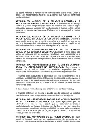 No podrá incluirse el nombre de un extraño en la razón social. Quien lo
tolere, será responsable a favor de las personas que hubieren contratado
con la sociedad.

ARTICULO 304. <ADICION DE LA PALABRA SUCESORES A LA
RAZON SOCIAL EN CASOS DE MUERTE>. La muerte de un socio cuyo
nombre o apellido integre la razón social, no impedirá a la sociedad seguir
utilizándolo cuando continúe con los herederos o cuando éstos, siendo
capaces, consientan expresamente. En tales casos se agregará la palabra
"sucesores".

ARTICULO 305. <ADICION DE LA PALABRA SUCESORES A LA
RAZON SOCIAL EN CASOS DE CESION DE INTERES>. Cuando la
razón social se forme con el nombre completo o el apellido de uno de los
socios, y éste ceda la totalidad de su interés en la sociedad, podrá seguir
utilizándose la misma razón social con la palabra "sucesores".

ARTICULO 306. <AUTORIZACION PARA EL USO DE LA RAZON
SOCIAL EN LA SOCIEDAD COLECTIVA>. La razón o firma social sólo
podrá ser utilizada por las personas facultadas para representar a la
sociedad. Esta, a su vez, sólo se obligará por las operaciones que,
además de corresponder al objeto social, sean autorizadas con la razón o
firma social.

ARTICULO 307. <RESPONSABILIDAD DEN EL USO DE LA RAZON
SOCIAL EN OPERACIONES NO AUTORIZADAS>. No obstante lo
prescrito en el artículo anterior, la sociedad responderá por las
operaciones no autorizadas con su firma social en los siguientes casos:

1) Cuando sean ejecutadas o celebradas por los representantes de la
sociedad, correspondan al giro ordinario de los negocios sociales y, por el
tenor del título o por las circunstancias del hecho, aparezcan de un modo
inequívoco contraídas por su cuenta y en su interés, o haya derivado
provecho de ellas;

2) Cuando sean ratificadas expresa o tácitamente por la sociedad, y

3) Cuando el tercero de buena fe prueba que la sociedad ha cumplido
voluntariamente otras obligaciones contraídas de modo semejante.

ARTICULO 308. <RESPONSABILIDAD DE LOS ADMINISTRADORES
EN LA SOCIEDAD COLECTIVA>. Los actos ejecutados por los
administradores bajo la razón social, que no estuvieren autorizados
estatutariamente o fueren limitados por la ley o por los estatutos,
solamente comprometerán su responsabilidad personal. Además deberán
indemnizar a la sociedad por los perjuicios que le causen y, si se trata de
socios, podrán ser excluidos.

ARTICULO 309. <FORMACION DE LA RAZON SOCIAL>. La razón
social no formará parte de los establecimientos de comercio de la
sociedad, y en caso de enajenación de éstos, podrá trasferirse mediante
 
