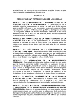 aceptación de los asociados cuyos nombres o apellidos figuren en ella,
quienes seguirán respondiendo ante terceros.

                              CAPITULO III.

     ADMINISTRACION Y REPRESENTACION DE LA SOCIEDAD

ARTICULO 310. <ADMINISTRACION Y REPRESENTACION DE LA
SOCIEDAD COLECTIVA- GENERALIDAD>. La administración de la
sociedad colectiva corresponderá a todos y a cada uno de los socios,
quienes podrán delegarla en sus consocios o en extraños, caso en el cual
los delegantes quedarán inhibidos para la gestión de los negocios sociales.
Los delegados tendrán las mismas facultades conferidas a los socios
administradores por la ley o por los estatutos, salvo las limitaciones que
expresamente se les impongan.

ARTICULO       311. <FACULTADES DE LA REPRESENTACION EN LA
SOCIEDAD        COLECTIVA>. La representación de la sociedad llevará
implícita la   facultad de usar la firma social y de celebrar todas las
operaciones     comprendidas dentro del giro ordinario de los negocios
sociales.

ARTICULO 312. <DELEGACION DE LA ADMINISTRACION EN
SOCIEDAD COLECTIVA>. Delegada la administración a varias personas,
sin determinar sus funciones y facultades, se entenderá que podrán ejercer
separadamente cualquier acto de administración. Cuando se estipule que
deban obrar de consuno, no podrán actuar aisladamente.

ARTICULO 313. <REVOCACION DE LA ADMINISTRACION
DELEGADA>. Delegada la administración de la sociedad, el o los socios
que la hubieren conferido podrán reasumirla en cualquier tiempo, o
cambiar a sus delegados, teniendo en cuenta lo dispuesto en el artículo
310. Cuando la delegación no conste en los estatutos, deberá otorgarse
con las formalidades propias de las reformas estatutarias. Serán
inoponibles a terceros la revocación, el cambio de delegado y las
limitaciones de sus facultades, mientras no se llenen dichas formalidades.

ARTICULO 314. <DERECHO DE INSPECCION DE LOS SOCIOS EN LA
SOCIEDAD COLECTIVA>. Aún delegada la administración, los socios
tendrán derecho de inspeccionar, por sí mismos o por medio de
representantes, los libros y papeles de la sociedad en cualquier tiempo.

ARTICULO 315. <ASIGNACION DE COADMINISTRADOR POR ABUSO
O NEGLIGENCIA DE UN ADMNISTRADOR NOMBRADO DE FORMA
CONDICIONAL>. Cuando el nombramiento de un administrador en una
persona determinada sea condición para la subsistencia de la sociedad, y
dicha persona abuse de sus facultades o sea negligente, la junta de socios
podrá designar por mayoría un coadministrador, con el fin de que obren de
consuno.
 