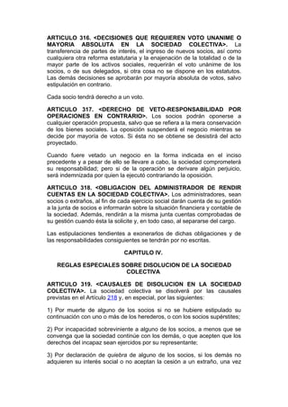 ARTICULO 316. <DECISIONES QUE REQUIEREN VOTO UNANIME O
MAYORIA ABSOLUTA EN LA SOCIEDAD COLECTIVA>. La
transferencia de partes de interés, el ingreso de nuevos socios, así como
cualquiera otra reforma estatutaria y la enajenación de la totalidad o de la
mayor parte de los activos sociales, requerirán el voto unánime de los
socios, o de sus delegados, si otra cosa no se dispone en los estatutos.
Las demás decisiones se aprobarán por mayoría absoluta de votos, salvo
estipulación en contrario.

Cada socio tendrá derecho a un voto.

ARTICULO 317. <DERECHO DE VETO-RESPONSABILIDAD POR
OPERACIONES EN CONTRARIO>. Los socios podrán oponerse a
cualquier operación propuesta, salvo que se refiera a la mera conservación
de los bienes sociales. La oposición suspenderá el negocio mientras se
decide por mayoría de votos. Si ésta no se obtiene se desistirá del acto
proyectado.

Cuando fuere vetado un negocio en la forma indicada en el inciso
precedente y a pesar de ello se llevare a cabo, la sociedad comprometerá
su responsabilidad; pero si de la operación se derivare algún perjuicio,
será indemnizada por quien la ejecutó contrariando la oposición.

ARTICULO 318. <OBLIGACION DEL ADMINISTRADOR DE RENDIR
CUENTAS EN LA SOCIEDAD COLECTIVA>. Los administradores, sean
socios o extraños, al fin de cada ejercicio social darán cuenta de su gestión
a la junta de socios e informarán sobre la situación financiera y contable de
la sociedad. Además, rendirán a la misma junta cuentas comprobadas de
su gestión cuando ésta la solicite y, en todo caso, al separarse del cargo.

Las estipulaciones tendientes a exonerarlos de dichas obligaciones y de
las responsabilidades consiguientes se tendrán por no escritas.

                              CAPITULO IV.

   REGLAS ESPECIALES SOBRE DISOLUCION DE LA SOCIEDAD
                      COLECTIVA

ARTICULO 319. <CAUSALES DE DISOLUCION EN LA SOCIEDAD
COLECTIVA>. La sociedad colectiva se disolverá por las causales
previstas en el Artículo 218 y, en especial, por las siguientes:

1) Por muerte de alguno de los socios si no se hubiere estipulado su
continuación con uno o más de los herederos, o con los socios supérstites;

2) Por incapacidad sobreviniente a alguno de los socios, a menos que se
convenga que la sociedad continúe con los demás, o que acepten que los
derechos del incapaz sean ejercidos por su representante;

3) Por declaración de quiebra de alguno de los socios, si los demás no
adquieren su interés social o no aceptan la cesión a un extraño, una vez
 