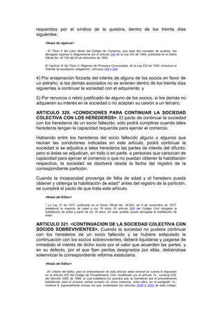 requeridos por el síndico de la quiebra, dentro de los treinta días
siguientes;
    <Notas de vigencia>

    - El Título II del Libro Sexto del Código de Comercio, que trata del concepto de quiebra, fue
    derogado expresa e íntegramente por el artículo 242 de la Ley 222 de 1995, publicada en el Diario
    Oficial No. 42.156 del 20 de diciembre de 1995.

    El Capítulo III del Título II, Régimen de Procesos Concursales, de la Ley 222 de 1995, introduce el
    "trámite de liquidación obligatoria", artículos 149 a 208.


4) Por enajenación forzada del interés de alguno de los socios en favor de
un extraño, si los demás asociados no se avienen dentro de los treinta días
siguientes a continuar la sociedad con el adquirente, y

5) Por renuncia o retiro justificado de alguno de los socios, si los demás no
adquieren su interés en la sociedad o no aceptan su cesión a un tercero.

ARTICULO 320. <CONDICIONES PARA CONTINUAR LA SOCIEDAD
COLECTIVA CON LOS HEREDEROS>. El pacto de continuar la sociedad
con los herederos de un socio fallecido, sólo podrá cumplirse cuando tales
herederos tengan la capacidad requerida para ejercer el comercio.

Habiendo entre los herederos del socio fallecido alguno o algunos que
reúnan las condiciones indicadas en este artículo, podrá continuar la
sociedad si se adjudica a tales herederos las partes de interés del difunto;
pero si éstas se adjudican, en todo o en parte, a personas que carezcan de
capacidad para ejercer el comercio o que no puedan obtener la habilitación
respectiva, la sociedad se disolverá desde la fecha del registro de la
correspondiente partición.

Cuando la incapacidad provenga de falta de edad y el heredero pueda
obtener y obtenga la habilitación de edad* antes del registro de la partición,
se cumplirá el pacto de que trata este artículo.
    <Notas del Editor>

    * La Ley 27 de 1977, publicada en el Diario Oficial No. 34.902, de 4 de noviembre de 1977,
    estableció la mayoría de edad a los 18 años, El artículo 340 del Código Civil otorgaba la
    habilitación de edad a partir de los 18 años. En este sentido quedó derogada la habilitación de
    edad.


ARTICULO 321. <CONTINUACION DE LA SOCIEDAD COLECTIVA CON
SOCIOS SOBREVIVIENTES>. Cuando la sociedad no pudiere continuar
con los herederos de un socio fallecido y se hubiere estipulado la
continuación con los socios sobrevivientes, deberá liquidarse y pagarse de
inmediato el interés de dicho socio por el valor que acuerden las partes, y
en su defecto, por el que fijen peritos designados por ellas, debiéndose
solemnizar la correspondiente reforma estatutaria.
    <Notas del Editor>

    - En criterio del editor, para la interpretación de este artículo debe tenerse en cuenta lo dispuesto
    en el artículo 435 del Código de Procedimiento Civil, modificado por el artículo 1o., numeral 239,
    del Decreto 2282 de 1989, el cual establece los asuntos que se tramitarán por el procedimiento
    establecido para el proceso verbal sumario en única instancia, entre ellos, en el parágrafo 1o.,
    numeral 8, expresamente incluye los que contemplan los artículos 2026 a 2032 de este Código,
 