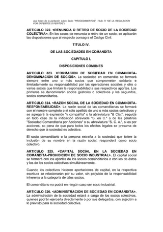 que tratan de la peritación (Libro Sexto "PROCEDIMIENTOS", Título IV "DE LA REGULACION
    POR EXPERTOS O PERITOS").


ARTICULO 322. <RENUNCIA O RETIRO DE SOCIO DE LA SOCIEDAD
COLECTIVA>. En los casos de renuncia o retiro de un socio, se aplicarán
las disposiciones que al respecto consagra el Código Civil.

                                       TITULO IV.

                   DE LAS SOCIEDADES EN COMANDITA

                                     CAPITULO I.

                           DISPOSICIONES COMUNES

ARTICULO 323. <FORMACION DE SOCIEDAD EN COMANDITA-
DENOMINACION DE SOCIOS>. La sociedad en comandita se formará
siempre entre uno o más socios que comprometen solidaria e
ilimitadamente su responsabilidad por las operaciones sociales y otro o
varios socios que limitan la responsabilidad a sus respectivos aportes. Los
primeros se denominarán socios gestores o colectivos y los segundos,
socios comanditarios.

ARTICULO 324. <RAZON SOCIAL DE LA SOCIEDAD EN COMANDITA-
RESPONSABILIDAD>. La razón social de las comanditarias se formará
con el nombre completo o el solo apellido de uno o más socios colectivos y
se agregará la expresión "y compañía" o la abreviatura "& Cía.", seguida
en todo caso de la indicación abreviada "S. en C." o de las palabras
"Sociedad Comanditaria por Acciones" o su abreviatura "S. C. A.", si es por
acciones, so pena de que para todos los efectos legales se presuma de
derecho que la sociedad es colectiva.

El socio comanditario o la persona extraña a la sociedad que tolere la
inclusión de su nombre en la razón social, responderá como socio
colectivo.

ARTICULO 325. <CAPITAL SOCIAL EN LA SOCIEDAD EN
COMANDITA-PROHIBICION DE SOCIO INDUSTRIAL>. El capital social
se formará con los aportes de los socios comanditarios o con los de éstos
y los de los socios colectivos simultáneamente.

Cuando los colectivos hicieren aportaciones de capital, en la respectiva
escritura se relacionarán por su valor, sin perjuicio de la responsabilidad
inherente a la categoría de tales socios.

El comanditario no podrá en ningún caso ser socio industrial.

ARTICULO 326. <ADMINISTRACION DE SOCIEDAD EN COMANDITA>.
La administración de la sociedad estará a cargo de los socios colectivos,
quienes podrán ejercerla directamente o por sus delegados, con sujeción a
lo previsto para la sociedad colectiva.
 