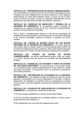 ARTICULO 327. <REPRESENTACION DE SOCIOS COMANDITARIOS>.
Los comanditarios no podrán ejercer sus funciones de representación de la
sociedad sino como delegados de los socios colectivos y para negocios
determinados. En estos casos deberán indicar, al hacer uso de la razón
social, que obran por poder, so pena de responder solidariamente con los
gestores por las operaciones sociales que celebren o ejecuten.

ARTICULO 328. <DERECHO DE INSPECCION Y PERDIDA EN LA
SOCIEDAD EN COMANDITA>. El comanditario tendrá la facultad de
inspeccionar en cualquier tiempo, por sí o por medio de un representante,
los libros y documentos de la sociedad.

Pero si tiene un establecimiento dedicado a las mismas actividades del
establecimiento de la sociedad o si forma parte de una compañía dedicada
a las mismas actividades, perderá el derecho a examinar los libros
sociales.

ARTICULO 329. <CESION DE INTERES SOCIAL DE LOS SOCIOS
GESTORES DE LA SOCIEDAD EN COMANDITA>. Los socios gestores
sólo podrán ceder su interés social en la forma prevista para la cesión de
las partes de interés de los socios colectivos. Esta cesión deberá otorgarse
como se prevé en el Título I de este Libro para la reforma de los estatutos.

ARTICULO      330.     <CESION      DE     CUOTAS      DE    SOCIOS
COMANDITARIOS>. Los socios comanditarios podrán ceder sus cuotas
en la forma prevista para los socios en la sociedad de responsabilidad
limitada.

ARTICULO 331. <CESION DE LAS ACCIONES Y PARTE DE INTERES
DE LOS SOCIOS GESTORES>. Las acciones que un socio gestor tenga
en la sociedad podrán cederse separadamente de las partes de interés
que tenga como gestor, e inversamente, pero con sujeción a lo previsto en
los artículos anteriores.

ARTICULO 332. <DISTRIBUCION DE UTILIDADES EN LA SOCIEDAD
EN COMANDITA>. Las utilidades sociales se distribuirán entre los socios
gestores y comanditarios en la forma estipulada en el contrato. A falta de
estipulación, las utilidades se repartirán entre los comanditarios a prorrata
de sus cuotas o acciones pagando previamente el beneficio de los socios
gestores.

ARTICULO 333. <CAUSALES DE DISOLUCION EN LA SOCIEDAD EN
COMANDITA>. La sociedad en comandita se disolverá:

1) Por las causales señaladas en el artículo 218 de este Código;

2) Por las causales especiales de la sociedad colectiva, cuando ocurran
respecto de los socios gestores, y

3) Por desaparición de una de las dos categorías de socios.
 