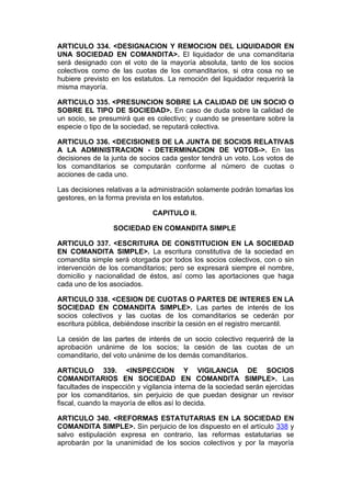 ARTICULO 334. <DESIGNACION Y REMOCION DEL LIQUIDADOR EN
UNA SOCIEDAD EN COMANDITA>. El liquidador de una comanditaria
será designado con el voto de la mayoría absoluta, tanto de los socios
colectivos como de las cuotas de los comanditarios, si otra cosa no se
hubiere previsto en los estatutos. La remoción del liquidador requerirá la
misma mayoría.

ARTICULO 335. <PRESUNCION SOBRE LA CALIDAD DE UN SOCIO O
SOBRE EL TIPO DE SOCIEDAD>. En caso de duda sobre la calidad de
un socio, se presumirá que es colectivo; y cuando se presentare sobre la
especie o tipo de la sociedad, se reputará colectiva.

ARTICULO 336. <DECISIONES DE LA JUNTA DE SOCIOS RELATIVAS
A LA ADMINISTRACION - DETERMINACION DE VOTOS->. En las
decisiones de la junta de socios cada gestor tendrá un voto. Los votos de
los comanditarios se computarán conforme al número de cuotas o
acciones de cada uno.

Las decisiones relativas a la administración solamente podrán tomarlas los
gestores, en la forma prevista en los estatutos.

                              CAPITULO II.

                 SOCIEDAD EN COMANDITA SIMPLE

ARTICULO 337. <ESCRITURA DE CONSTITUCION EN LA SOCIEDAD
EN COMANDITA SIMPLE>. La escritura constitutiva de la sociedad en
comandita simple será otorgada por todos los socios colectivos, con o sin
intervención de los comanditarios; pero se expresará siempre el nombre,
domicilio y nacionalidad de éstos, así como las aportaciones que haga
cada uno de los asociados.

ARTICULO 338. <CESION DE CUOTAS O PARTES DE INTERES EN LA
SOCIEDAD EN COMANDITA SIMPLE>. Las partes de interés de los
socios colectivos y las cuotas de los comanditarios se cederán por
escritura pública, debiéndose inscribir la cesión en el registro mercantil.

La cesión de las partes de interés de un socio colectivo requerirá de la
aprobación unánime de los socios; la cesión de las cuotas de un
comanditario, del voto unánime de los demás comanditarios.

ARTICULO 339. <INSPECCION Y VIGILANCIA DE SOCIOS
COMANDITARIOS EN SOCIEDAD EN COMANDITA SIMPLE>. Las
facultades de inspección y vigilancia interna de la sociedad serán ejercidas
por los comanditarios, sin perjuicio de que puedan designar un revisor
fiscal, cuando la mayoría de ellos así lo decida.

ARTICULO 340. <REFORMAS ESTATUTARIAS EN LA SOCIEDAD EN
COMANDITA SIMPLE>. Sin perjuicio de los dispuesto en el artículo 338 y
salvo estipulación expresa en contrario, las reformas estatutarias se
aprobarán por la unanimidad de los socios colectivos y por la mayoría
 