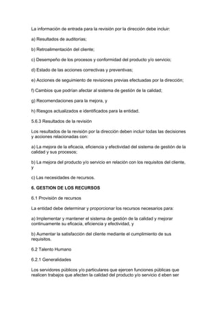 La información de entrada para la revisión por la dirección debe incluir:

a) Resultados de auditorías;

b) Retroalimentación del cliente;

c) Desempeño de los procesos y conformidad del producto y/o servicio;

d) Estado de las acciones correctivas y preventivas;

e) Acciones de seguimiento de revisiones previas efectuadas por la dirección;

f) Cambios que podrían afectar al sistema de gestión de la calidad;

g) Recomendaciones para la mejora, y

h) Riesgos actualizados e identificados para la entidad.

5.6.3 Resultados de la revisión

Los resultados de la revisión por la dirección deben incluir todas las decisiones
y acciones relacionadas con:

a) La mejora de la eficacia, eficiencia y efectividad del sistema de gestión de la
calidad y sus procesos;

b) La mejora del producto y/o servicio en relación con los requisitos del cliente,
y

c) Las necesidades de recursos.

6. GESTION DE LOS RECURSOS

6.1 Provisión de recursos

La entidad debe determinar y proporcionar los recursos necesarios para:

a) Implementar y mantener el sistema de gestión de la calidad y mejorar
continuamente su eficacia, eficiencia y efectividad, y

b) Aumentar la satisfacción del cliente mediante el cumplimiento de sus
requisitos.

6.2 Talento Humano

6.2.1 Generalidades

Los servidores públicos y/o particulares que ejercen funciones públicas que
realicen trabajos que afecten la calidad del producto y/o servicio d eben ser
 