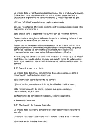 La entidad debe revisar los requisitos relacionados con el producto y/o servicio.
Esta revisión debe efectuarse antes de que la entidad se comprometa a
proporcionar un producto y/o servicio al cliente, y debe asegurarse de que:

a) Están definidos los requisitos del producto y/o servicio;

b) Están resueltas las diferencias existentes entre los requisitos definidos y los
expresados previamente, y

c) La entidad tiene la capacidad para cumplir con los requisitos definidos.

Deben mantenerse registros de los resultados de la revisión y de las acciones
originadas por esta (véase el numeral 4.2.4).

Cuando se cambien los requisitos del producto y/o servicio, la entidad debe
asegurarse de que la documentación pertinente sea modificada y de que los
servidores públicos y/o particulares que ejerzan funciones públicas
correspondientes sean conscientes de los requisitos modificados.

Nota: En algunas situaciones, tales como productos o servicios que se ofrecen
por Internet, no resulta práctico efectuar una revisión formal de cada solicitud.
En su lugar, la revisión puede cubrir la información pertinente del producto y/o
servicio.

7.2.3 Comunicación con el cliente

La entidad debe determinar e implementar disposiciones eficaces para la
comunicación con los clientes, relativas a:

a) La información sobre el producto y/o servicio;

b) Las consultas, contratos o solicitudes, incluidas las modificaciones;

c) La retroalimentación del cliente, incluidas sus quejas, reclamos,
percepciones y sugerencias, y

d) Mecanismos de participación ciudadana, según sea aplicable.

7.3 Diseño y Desarrollo

7.3.1 Planificación del diseño y desarrollo

La entidad debe planificar y controlar el diseño y desarrollo del producto y/o
servicio.

Durante la planificación del diseño y desarrollo la entidad debe determinar:

a) Las etapas del diseño y desarrollo;
 