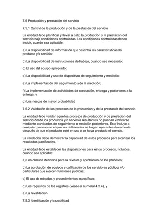 7.5 Producción y prestación del servicio

7.5.1 Control de la producción y de la prestación del servicio

La entidad debe planificar y llevar a cabo la producción y la prestación del
servicio bajo condiciones controladas. Las condiciones controladas deben
incluir, cuando sea aplicable:

a) La disponibilidad de información que describa las características del
producto y/o servicio;

b) La disponibilidad de instrucciones de trabajo, cuando sea necesario;

c) El uso del equipo apropiado;

d) La disponibilidad y uso de dispositivos de seguimiento y medición;

e) La implementación del seguimiento y de la medición;

f) La implementación de actividades de aceptación, entrega y posteriores a la
entrega, y

g) Los riesgos de mayor probabilidad

7.5.2 Validación de los procesos de la producción y de la prestación del servicio

La entidad debe validar aquellos procesos de producción y de prestación del
servicio donde los productos y/o servicios resultantes no puedan verificarse
mediante actividades de seguimiento o medición posteriores. Esto incluye a
cualquier proceso en el que las deficiencias se hagan aparentes únicamente
después de que el producto esté en uso o se haya prestado el servicio.

La validación debe demostrar la capacidad de estos procesos para alcanzar los
resultados planificados.

La entidad debe establecer las disposiciones para estos procesos, incluidos,
cuando sea aplicable:

a) Los criterios definidos para la revisión y aprobación de los procesos;

b) La aprobación de equipos y calificación de los servidores públicos y/o
particulares que ejercen funciones públicas;

c) El uso de métodos y procedimientos específicos;

d) Los requisitos de los registros (véase el numeral 4.2.4), y

e) La revalidación.

7.5.3 Identificación y trazabilidad
 