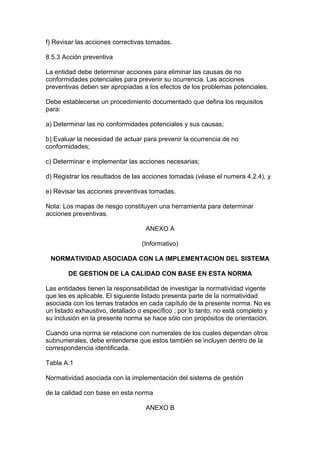 f) Revisar las acciones correctivas tomadas.

8.5.3 Acción preventiva

La entidad debe determinar acciones para eliminar las causas de no
conformidades potenciales para prevenir su ocurrencia. Las acciones
preventivas deben ser apropiadas a los efectos de los problemas potenciales.

Debe establecerse un procedimiento documentado que defina los requisitos
para:

a) Determinar las no conformidades potenciales y sus causas;

b) Evaluar la necesidad de actuar para prevenir la ocurrencia de no
conformidades;

c) Determinar e implementar las acciones necesarias;

d) Registrar los resultados de las acciones tomadas (véase el numera 4.2.4), y

e) Revisar las acciones preventivas tomadas.

Nota: Los mapas de riesgo constituyen una herramienta para determinar
acciones preventivas.

                                   ANEXO A

                                  (Informativo)

 NORMATIVIDAD ASOCIADA CON LA IMPLEMENTACION DEL SISTEMA

        DE GESTION DE LA CALIDAD CON BASE EN ESTA NORMA

Las entidades tienen la responsabilidad de investigar la normatividad vigente
que les es aplicable. El siguiente listado presenta parte de la normatividad
asociada con los temas tratados en cada capítulo de la presente norma. No es
un listado exhaustivo, detallado o específico ; por lo tanto, no está completo y
su inclusión en la presente norma se hace sólo con propósitos de orientación.

Cuando una norma se relacione con numerales de los cuales dependan otros
subnumerales, debe entenderse que estos también se incluyen dentro de la
correspondencia identificada.

Tabla A.1

Normatividad asociada con la implementación del sistema de gestión

de la calidad con base en esta norma

                                   ANEXO B
 