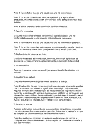 Nota 1: Puede haber más de una causa para una no conformidad.

Nota 2: La acción correctiva se toma para prevenir que algo vuelva a
producirse, mientras que la acción preventiva se toma para prevenir que algo
suceda.

Nota 3: Existe diferencia entre corrección y acción correctiva.

3.2 Acción preventiva

Conjunto de acciones tomadas para eliminar la(s) causa(s) de una no
conformidad potencial u otra situación potencialmente indeseable.

Nota 1: Puede haber más de una causa para una no conformidad potencial.

Nota 2: La acción preventiva se toma para prevenir que algo suceda, mientras
que la acción correctiva se toma para prevenir que vuelva a producirse.

3.3 Adquisición de bienes y servicios

Cualquier modalidad de contratación, convenio, concesión o provisión de
bienes y/o servicios, inherentes al cumplimiento de la misión de la entidad.

3.4 Alta dirección

Persona o grupo de personas que dirigen y controlan al más alto nivel una
entidad.

3.5 Ambiente de trabajo

Conjunto de condiciones bajo las cuales se realiza el trabajo.

Nota: En el ámbito de esta norma las condiciones incluyen solamente aquellas
que puedan tener una influencia significativa sobre el producto o servicio.
Algunos ejemplos son: metodologías de trabajo creativas y oportunidades de
aumentar la participación activa de los servidores públicos y/o particulares que
ejercen funciones públicas, la ubicación del lugar de trabajo, interacción social,
ergonomía, instalaciones para el personal en la entidad, calor, humedad, luz,
flujo de aire, higiene, limpieza, ruido, vibraciones y contaminación.

3.6 Auditoría interna

Proceso sistemático, independiente y documentado para obtener evidencias
que, al evaluarse de manera objetiva, permiten determinar la extensión en que
se cumplen los criterios definidos para la auditoría interna.

Nota: Las evidencias consisten en registros, declaraciones de hechos o
cualquier otra información que sea pertinente para los criterios de auditoría, y
que sea verificable.
 
