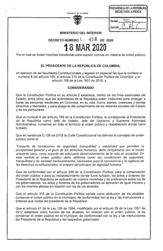 PRESIDENCIA DE LA REPÚBLICA
SECRETARiA JURíDICAREPUBUCA DE COLOMBIA
Revisó____---r---.:--
Aprob6._~;..¡..~~__
MINISTERIO DEL INTERIOR
DECRETO NÚMERO L;~ 41: DE
18 R2020
Por el cual se dictan medidas transitorias para expedir normas en materia de orden público 

EL PRESIDENTE LA REPÚBLICA COLOMBIA, 

en ejercicio de las facultades Constitucionales y legales en especial que le confiere
numeral 4 del artículo 1 el artículo 315 'la Constitución Política Colombia y el
artículo 199 de la Ley 1801 2016, Y
CONSIDERANDO
Que la Constitución Política en su artículo 2 dentro de los fines esenciales del
Estado, entre otros, que las autoridades de República están instituidas para proteger a
todas las personas residentes en Colombia, en su vida, honra, bienes, creencias y demás
derechos y libertades, y para asegurar del cumplimiento los deberes sociales del
y de los particulares.
Que el numeral 4 del artículo 189 la Constitución Política, corresponde al
la República como Jefe de del Gobierno y Suprema Autoridad
Administrativa, conservar en todo el territorio orden público y restablecerlo donde fuere
turbado.
Que en sentencia C-128 de 2018 Corte Constitucional ha definido el concepto de orden
público como el:
"Conjunto condiciones seguridad, tranquilidad y salubridad que permiten la
prosperidad general y el goce de los derechos humanos, debe completarse con el medio
ambiente sano, como soporte del adecuado desenvolvimiento de la vida en sociedad.
este sentido, el orden público debe definirse como las condiciones de seguridad,
tranquilidad y de sanidad medioambiental, necesarias para la convivencia y la vigencia
derechos constitucionales, amparo del principio de dignidad humana."
Que de conformidad con el artículo 296 de la Constitución Política, para la conservación
del orden público o para su restablecimiento donde fuere turbado, los actos y órdenes
Presidente de la República se aplicarán de manera inmediata y de preferencia sobre los
gobernadores; los actos y órdenes de los gobernadores se aplicarán de igual manera y
con los mismos efectos en relación con los de los alcaldes.
Que artículo 315 Constitución Política como atribución de los alcaldes
conservar el orden público en el municipio, de conformidad con la ley y las instrucciones y
órdenes que reciba del presidente la República.
Que el artículo 91 la Ley 136 de 1 modificado por el artículo 29 de Ley 1551 de
2012 establece como función de los alcaldes, en relación con orden público, la de
conservar el orden público en municipio, de conformidad con la ley y las instrucciones
del Presidente la República y del respectivo gobernador.
 