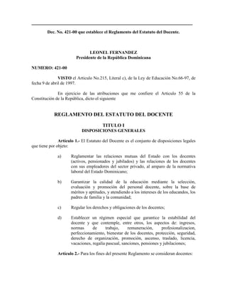 ______________________________________________________________
Dec. No. 421-00 que establece el Reglamento del Estatuto del Docente.
LEONEL FERNANDEZ
Presidente de la República Dominicana
NUMERO: 421-00
VISTO el Articulo No.215, Literal c), de la Ley de Educación No.66-97, de
fecha 9 de abril de 1997.
En ejercicio de las atribuciones que me confiere el Articulo 55 de la
Constitución de la República, dicto el siguiente
REGLAMENTO DEL ESTATUTO DEL DOCENTE
TITULO I
DISPOSICIONES GENERALES
Artículo 1.- El Estatuto del Docente es el conjunto de disposiciones legales
que tiene por objeto:
a) Reglamentar las relaciones mutuas del Estado con los docentes
(activos, pensionados y jubilados) y las relaciones de los docentes
con sus empleadores del sector privado, al amparo de la normativa
laboral del Estado Dominicano;
b) Garantizar la calidad de la educación mediante la selección,
evaluación y promoción del personal docente, sobre la base de
méritos y aptitudes, y atendiendo a los intereses de los educandos, los
padres de familia y la comunidad;
c) Regular los derechos y obligaciones de los docentes;
d) Establecer un régimen especial que garantice la estabilidad del
docente y que contemple, entre otros, los aspectos de: ingresos,
normas de trabajo, remuneración, profesionalizacion,
perfeccionamiento, bienestar de los docentes, protección, seguridad,
derecho de organización, promoción, ascenso, traslado, licencia,
vacaciones, regalía pascual, sanciones, pensiones y jubilaciones;
Artículo 2.- Para los fines del presente Reglamento se consideran docentes:
 