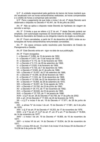 § 4º A unidade responsável pela gerência do banco de horas manterá qua-
dro atualizado com as horas extraordinárias realizadas, as horas compensadas
e o crédito de horas a compensar pelo servidor.
§ 5º Para o pagamento de que trata o inciso I do art. 2º deste Decreto será
observado o disposto no Decreto nº 43.441, de 18 de julho de 2003.
Art. 4º Não se aplica o disposto neste Decreto às hipóteses de viagem de
servidor a serviço.
Art. 5º O limite a que se refere o § 3º do art. 1º deste Decreto poderá ser
ampliado, com autorização expressa do Governador do Estado, mediante justi-
ficativa do Secretário de Estado ou do dirigente máximo do órgão ou entidade.
Art. 6º Ficam canceladas, a partir de 31 de dezembro de 2003, todas as au-
torizações de horas extraordinárias remuneradas concedidas.
Art. 7º Os casos omissos serão resolvidos pelo Secretário de Estado de
Planejamento e Gestão.
Art. 8º Este Decreto entra em vigor na data de sua publicação.
Art. 9º Ficam revogados:
I - o Decreto nº 3.894, de 10 de janeiro de 1952;
II - o Decreto nº 3.977, de 13 de março de 1953;
III - o Decreto nº 4.172, de 13 de fevereiro de 1954;
IV - o Decreto nº 5.113, de 29 de setembro de 1956;
V - o Decreto nº 5.529, 4 de fevereiro de 1959;
VI - o Decreto nº 9.130, de 7 de dezembro de 1965;
VII - o Decreto nº 9.949, de 21 de julho de 1966;
VIII - o Decreto nº 10.057, de 27 de setembro de 1966;
IX - o Decreto nº 10.346, de 28 de fevereiro de 1967;
X - o Decreto nº 11.533, de 16 de dezembro de 1968;
XI - o Decreto nº 12.309, de 22 de dezembro de 1969;
XII - o Decreto nº 14.858, de 28 de setembro de 1972;
XIII - o Decreto nº 18.057, de 16 de agosto de 1976;
XIV - o Decreto nº 33.700, de 23 de junho de 1992;
XV - o Decreto nº 34.173, de 17 de novembro de 1992;
XVI - o Decreto nº 36.648, de 23 de janeiro de 1995;
XVII - o Decreto nº 37.725, de 11 de janeiro de 1996;
XVIII - o § 2º do art. 26 do Decreto nº 42.758, de 17 de julho de 2002;
XIX- o art. 24 do Decreto nº 17.003, de 24 de fevereiro de 1975;
XX - o § 2º e inciso II do art. 18 do Decreto nº 17.971, de 28 de junho de
1976;
XXI - a alínea "b" do inciso I do art. 15 do Decreto nº 17.981, de 6 de julho
de 1976;
XXII - o § 3º do art. 9º do Decreto nº 18.203, de 17 de novembro de 1976;
XXIII - o § 1º do art. 2º, § 2º do art. 5º, art. 6º e art. 7º do Decreto nº 18.804,
de 14 de novembro de 1977;
XXIV - o inciso I do art. 19 do Decreto nº 18.806, de 16 de novembro de
1977;
XXV - o inciso VII do art. 14 do Decreto nº 18.834, de 24 de novembro de
1977;
XXVI- o inciso XIII do art. 13 e item 4 do inciso VI do Anexo XII do Decreto nº
19.238 de 9 de junho de 1978;
 