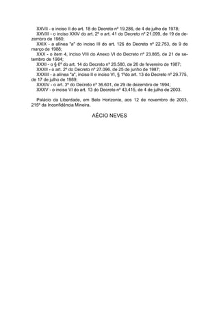 XXVII - o inciso II do art. 18 do Decreto nº 19.286, de 4 de julho de 1978;
XXVIII - o inciso XXIV do art. 2º e art. 41 do Decreto nº 21.099, de 19 de de-
zembro de 1980;
XXIX - a alínea "a" do inciso III do art. 126 do Decreto nº 22.753, de 9 de
março de 1988;
XXX - o item 4, inciso VIII do Anexo VI do Decreto nº 23.865, de 21 de se-
tembro de 1984;
XXXI - o § 6º do art. 14 do Decreto nº 26.580, de 26 de fevereiro de 1987;
XXXII - o art. 2º do Decreto nº 27.096, de 25 de junho de 1987;
XXXIII - a alínea "a", inciso II e inciso VI, § 1ºdo art. 13 do Decreto nº 29.775,
de 17 de julho de 1989;
XXXIV - o art. 3º do Decreto nº 36.601, de 29 de dezembro de 1994;
XXXV - o inciso VI do art. 13 do Decreto nº 43.415, de 4 de julho de 2003.
Palácio da Liberdade, em Belo Horizonte, aos 12 de novembro de 2003,
215º da Inconfidência Mineira.
AÉCIO NEVES
 