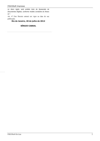 FISCOSoft Impresso
no disco rígido, será emitido Auto de Apreensão de
Documentos Digitais, conforme modelo constante do Anexo
IV.".
Art. 4º Este Decreto entrará em vigor na data de sua
publicação.
      Rio de Janeiro, 20 de julho de 2012

                 SÉRGIO CABRAL




FISCOSoft On Line                                         2
 