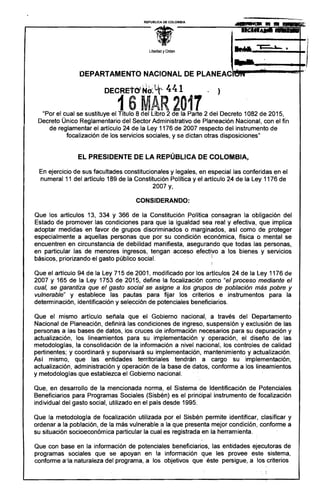 ---_._--...'---,REPUBUCA DE COLOMBIA
Libertad YOrden
...:.
DEPARTAMENTO NACIONAL DE PLANEAAlrc_I~_,""...r-"'--~r
DECRETCY ~d:u(~ 441, .)
16 MAR 2017"Por el cual se sustituye el Título 8 del Libro 2 de la Parte 2 del Decreto 1082 de 2015, 

Decreto Único Reglamentario del Sector Administrativo de Planeación Nacional, con el fin 

de reglamentar el artículo 24 de la Ley 1176 de 2007 respecto del instrumento de 

focalización de los servicios sociales, y se dictan otras disposiciones" 

EL PRESIDENTE DE LA REPÚBLICA DE COLOMBIA,
En ejercicio de sus facultades constitucionales y legales, en especial las conferidas en el 

numeral 11 del artículo 189 de la Constitución Política y el artículo 24 de la Ley 1176 de 

2007 y, 

CONSIDERANDO:
Que los artículos 13, 334 Y 366 de la Constitución ,Politica ponsagran la obligación del
Estado de promover las condiciones para que la igualdad sea real y efectiva, que implica
adoptar medidas en favor de grupos discriminados o marginados, asi como de proteger
especialmente a aquellas personas que por su condición económica, física o mental se
encuentren en circunstancia de debilidad manifiesta, asegurando que todas las personas,
en particular las de menores ingresos, tengan acceso efectivo a los bienes y servicios
básicos, priorizando el gasto público social. i I
, !
Que el artículo 94 de la Ley 715 de 2001, modificado por los artículos 24 de la Ley 1176 de
2007 y 165 de la Ley 1753 de 2015, define la focalización como "el proceso'mediante el
cual, se garantiza que el gasto social se asigne a los grupos de población más pobre y
vulnerable" y establece las pautas para fijar los criterios e instrumentos para la
determinación, identificación y selección de potenciales beneficiarios.
Que el mismo artículo señala que el Gobierno nacional, a través del Departamento
Nacional de Planeación, definirá las condiciones de ingreso, suspensión y exclusión de las
personas a las bases de datos, los cruces de información necesarios para su depuración y
actualización, los lineamientos para su implementación y operación, el diseño de las
metodologías, la consolidación de la información a nivel nacional, los controles de calidad
pertinentes; y coordinará y supervisará su implementación, mantenimiento y actualización.
Así mismo, que las entidades territoriales tendrán a cargo su implementación,
actualización, administración y operación de la base de datos, conforme a los lineamientos
y metodologías que establezca el Gobierno nacional. . .
Que, en desarrollo de la mencionada norma, el Sistema: de Identificación de Potenciales
Beneficiarios para Programas Sociales (Sisbén) es el principal instrumento de' focalización
individual del gasto social, utilizado en el país desde 1995.
Que la metodología de focalización utilizada por el Sisbén permite identificar, clasifi'car y
ordenar a la población, de la más vulnerable a la que presenta mejor condición, conforme a
su situación socioeconómica particular la cual es registrada en la herramienta.
Que con base en la información de potenciales beneficiarios, las entidades ejecutoras de
programas sociales que se apoyan en la información que les provee este sistema,
conforme a'la naturaleza del programa, a los objetivos que éste persigue, a los criterios
I
" ¡
 