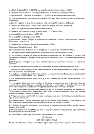 a) o Chefe do Estado Maior do CBMMG, que é seu Presidente, mais um oficial do EMBM;
b) o Diretor e mais um oficial do setor técnico da Diretoria de Atividades Técnicas do CBMMG;
c) um Comandante Operacional de Bombeiros - COB, mais um oficial da atividade operacional;
II - cinco representantes, como membros convidados, indicados dentre as dez entidades e órgão abaixo
relacionados:
a) Conselho Regional de Engenharia, Arquitetura e Agronomia de Minas Gerais - CREA/MG;
b) Sindicato dos Hotéis, Bares e Restaurantes e Similares de Belo Horizonte - SINDHORB;
c) Câmara de Dirigentes Lojistas de Belo Horizonte - CDL/BH;
d) Federação do Comércio do Estado de Minas Gerais - FECOMÉRCIO-MG;
e) Associação Comercial de Minas - AC-MINAS;
f) Sociedade Mineira de Engenheiros - SME;
g) Sindicato do Comércio Varejista de Combustíveis Automotivos e Lojas de Conveniência do Estado de
Minas Gerais - MINASPETRO;
h) Federação das Indústrias do Estado de Minas Gerais - FIEMG;
i) Câmara do Mercado Imobiliário - CMI;
j) Sindicato da Indústria da Construção Civil no Estado de Minas Gerais - SINDUSCON-MG; e
III - dois representantes de estabelecimentos de ensino superior, convidados pelo CBMMG.
§ 1º Os titulares do órgão e das entidades, relacionados nas alíneas de a a e do inciso II, indicarão seus
representantes titulares do Conselho e dos relacionados nas alíneas de f a j os representantes suplentes
daqueles.
§ 2º O dirigente da instituição, de que trata o inciso III, indicará seu representante titular e o seu suplente no
Conselho.
§ 3º O mandato dos membros convidados do Conselho é de dois anos, observada a seguinte regra:
I - decorrido o primeiro mandato o órgão e as entidades que tenham representantes como titulares indicarão
seus representantes como suplentes;
II - o órgão e as entidades que tenham representantes como suplentes indicarão seus representantes como
titulares e assim sucessivamente a cada mandato;
III - os representantes titulares indicados no § 1º não poderão ser indicados simultaneamente como
suplentes; e
IV - não poderá fazer parte como membro do Conselho a pessoa física que se beneficie direta ou
indiretamente na comercialização, instalação, manutenção e conservação de aparelhos de prevenção
contra incêndio e pânico, utilizados em edificação de uso coletivo e na elaboração de PSCIP.
§ 3º Para o cumprimento das atribuições previstas no art. 26, as matérias submetidas aos membros do
CCSCIP deverão ser instruídas e apresentadas com a devida fundamentação técnica e legal, para posterior
votação, sendo válida a maioria simples de votos.
§ 4º O parecer emitido pelo CCSCIP deverá ser registrado em ata com a devida fundamentação técnica e
legal de cada item discutido.
§ 5º O Presidente do Conselho terá direito, além do voto comum, ao de qualidade, e será substituído em
seus impedimentos eventuais pelo oficial superior mais antigo que compõe o Conselho.
§ 6º A função de membro do Conselho é considerada de relevante interesse público, não lhe cabendo
qualquer remuneração.
§ 7º O Comandante-Geral do CBMMG, por meio de ato próprio, homologará e publicará o regimento interno
aprovado pelos membros do Conselho.
Art. 28. O CBMMG dará o apoio logístico para o funcionamento do Conselho.
CAPÍTULO XIII
DAS DISPOSIÇÕES FINAIS
Art. 29. Na ausência de normas ou omissão de regras gerais e específicas ou quando da impossibilidade
 