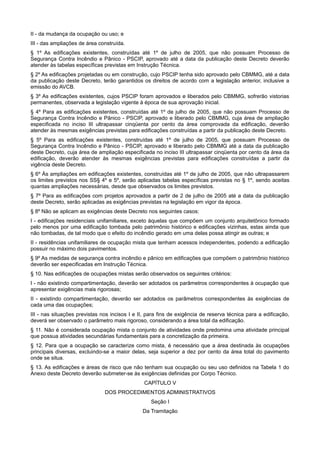 II - da mudança da ocupação ou uso; e
III - das ampliações de área construída.
§ 1º As edificações existentes, construídas até 1º de julho de 2005, que não possuam Processo de
Segurança Contra Incêndio e Pânico - PSCIP, aprovado até a data da publicação deste Decreto deverão
atender às tabelas específicas previstas em Instrução Técnica.
§ 2º As edificações projetadas ou em construção, cujo PSCIP tenha sido aprovado pelo CBMMG, até a data
da publicação deste Decreto, terão garantidos os direitos de acordo com a legislação anterior, inclusive a
emissão do AVCB.
§ 3º As edificações existentes, cujos PSCIP foram aprovados e liberados pelo CBMMG, sofrerão vistorias
permanentes, observada a legislação vigente à época de sua aprovação inicial.
§ 4º Para as edificações existentes, construídas até 1º de julho de 2005, que não possuam Processo de
Segurança Contra Incêndio e Pânico - PSCIP, aprovado e liberado pelo CBMMG, cuja área de ampliação
especificada no inciso III ultrapassar cinqüenta por cento da área comprovada da edificação, deverão
atender às mesmas exigências previstas para edificações construídas a partir da publicação deste Decreto.
§ 5º Para as edificações existentes, construídas até 1º de julho de 2005, que possuam Processo de
Segurança Contra Incêndio e Pânico - PSCIP, aprovado e liberado pelo CBMMG até a data da publicação
deste Decreto, cuja área de ampliação especificada no inciso III ultrapassar cinqüenta por cento da área da
edificação, deverão atender às mesmas exigências previstas para edificações construídas a partir da
vigência deste Decreto.
§ 6º Às ampliações em edificações existentes, construídas até 1º de julho de 2005, que não ultrapassarem
os limites previstos nos SS§ 4º e 5º, serão aplicadas tabelas específicas previstas no § 1º, sendo aceitas
quantas ampliações necessárias, desde que observados os limites previstos.
§ 7º Para as edificações com projetos aprovados a partir de 2 de julho de 2005 até a data da publicação
deste Decreto, serão aplicadas as exigências previstas na legislação em vigor da época.
§ 8º Não se aplicam as exigências deste Decreto nos seguintes casos:
I - edificações residenciais unifamiliares, exceto àquelas que compõem um conjunto arquitetônico formado
pelo menos por uma edificação tombada pelo patrimônio histórico e edificações vizinhas, estas ainda que
não tombadas, de tal modo que o efeito do incêndio gerado em uma delas possa atingir as outras; e
II - residências unifamiliares de ocupação mista que tenham acessos independentes, podendo a edificação
possuir no máximo dois pavimentos.
§ 9º As medidas de segurança contra incêndio e pânico em edificações que compõem o patrimônio histórico
deverão ser especificadas em Instrução Técnica.
§ 10. Nas edificações de ocupações mistas serão observados os seguintes critérios:
I - não existindo compartimentação, deverão ser adotados os parâmetros correspondentes à ocupação que
apresentar exigências mais rigorosas;
II - existindo compartimentação, deverão ser adotados os parâmetros correspondentes às exigências de
cada uma das ocupações;
III - nas situações previstas nos incisos I e II, para fins de exigência de reserva técnica para a edificação,
deverá ser observado o parâmetro mais rigoroso, considerando a área total da edificação.
§ 11. Não é considerada ocupação mista o conjunto de atividades onde predomina uma atividade principal
que possua atividades secundárias fundamentais para a concretização da primeira.
§ 12. Para que a ocupação se caracterize como mista, é necessário que a área destinada às ocupações
principais diversas, excluindo-se a maior delas, seja superior a dez por cento da área total do pavimento
onde se situa.
§ 13. As edificações e áreas de risco que não tenham sua ocupação ou seu uso definidos na Tabela 1 do
Anexo deste Decreto deverão submeter-se às exigências definidas por Corpo Técnico.
CAPÍTULO V
DOS PROCEDIMENTOS ADMINISTRATIVOS
Seção I
Da Tramitação
 