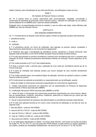 realizar vistorias, para a fiscalização de que trata este Decreto, nas edificações e áreas de risco.
Seção V
Do Cadastro de Pessoas Físicas e Jurídicas
Art. 10. A pessoa física ou jurídica responsável pela comercialização, instalação, manutenção e
conservação de aparelhos de prevenção contra incêndio e pânico, utilizados em edificação de uso coletivo,
deverá cadastrar-se no CBMMG para o exercício dessas atividades.
Parágrafo único. As especificações técnicas do cadastro, a que se refere este artigo, serão definidas pelo
CBMMG por meio de Instrução Técnica.
CAPÍTULO VI
DAS SANÇÕES ADMINISTRATIVAS
Art. 11. A inobservância do disposto neste Decreto sujeita o infrator às seguintes sanções administrativas:
I - advertência escrita;
II - multa; e
III - interdição.
§ 1º A advertência escrita, em forma de notificação, será aplicada na primeira vistoria, constatado o
descumprimento deste Decreto ou de norma técnica regulamentar.
§ 2º Sessenta dias após a formalização da advertência escrita, persistindo a conduta infracional, será
aplicada multa de 80,0645 a 2.401,9216 UFEMG (Unidade Fiscal do Estado de Minas Gerais).
§ 3º A multa será dobrada na primeira reincidência e havendo nova reincidência terá inicio o processo para
cassação do AVCB, mediante procedimento administrativo definido em Instrução Técnica específica, se for
o caso.
§ 4º As multas previstas no § 2º e § 3º são independentes.
§ 5º Após a primeira multa, o período para a aplicação de nova multa por reincidência deverá ser de no
mínimo trinta dias.
§ 6º A pena de interdição será aplicada sempre que houver situação de risco iminente devidamente
fundamentado.
§ 7º As multas deverão seguir uma sequência lógica de aplicação, devendo ser gradual e possuir o caráter
instrutivo antes do punitivo.
§ 8º A multa deverá ser aplicada ao proprietário ou responsável pelo uso da edificação, quando:
I - deixar de instalar os instrumentos preventivos especificados em norma técnica regulamentar;
II - instalar instrumentos preventivos em desacordo com as especificações do Processo de Segurança
Contra Incêndio e Pânico aprovado pelo CBMMG;
III - a edificação não possuir PSCIP aprovado pelo CBMMG ou AVCB;
IV - deixar de fazer a manutenção dos instrumentos preventivos específicados em norma técnica, alterar-
lhes as características, ocultá-los, removê-los, inutilizá-los, destruí-los ou substiuí-los por outros que não
atendam às exigências deste Decreto; e
V - houver o descumprimento de quaisquer das determinações ou providências previstas neste Decreto.
§ 9º A multa será aplicada levando-se em conta a área construída da edificação ou da área de risco do
seguinte modo:
I - área até 300m2 - multa de 100 UFEMG;
II - área de 301m2 a 750 m2 - multa de 200 UFEMG;
III - área de 751m2 a 1.500 m2 - multa de 300 UFEMG;;
IV - área de 1.500m2 a 5.000 m2 - multa de 400 UFEMG;
V - área acima de 5.000m2 - multa de 500 UFEMG;
§ 10. As edificações classificadas na Tabela 1 do Anexo deste Decreto, como locais de reunião de público
de divisão F2, F3, F5, F6 e F7, que não possuírem AVCB afixado na parte externa ou espaço destinado a
uso coletivo, poderão ser interditadas imediatamente, nos termos do art. 5o da Lei nº 14.130, de 2001.
 