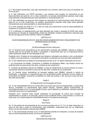 § 11. Nos eventos temporários, caso seja caracterizado risco iminente, aplicar-se-á pena de interdição nos
termos do § 6º.
§ 12. Nas edificações com PSCIP aprovado e que possuam área irregular em decorrência de seu
descumprimento por parte de um ou mais condôminos, as sanções administrativas previstas neste artigo
serão aplicadas individualmente para cada proprietário ou responsável pelo uso.
§ 13. Nas edificações que possuam área irregular em decorrência do descumprimento deste Decreto por
parte de um ou mais condomínios, as sanções administrativas previstas neste artigo serão aplicadas
individualmente para cada proprietário ou responsável pelo uso.
§ 14. Para aplicação dos SS§ 12 e 13 o valor da multa será proporcional à área de responsabilidade do
condômino ou condomínio notificado.
§ 15. A edificação ou estabelecimento que após aplicação das multas e cassação do AVCB caso exista,
permanecer em situação de irregularidade, poderá ser interditado mediante procedimento instaurado pelo
Serviço de Segurança Contra Incêndio e Pânico do CBMMG.
CAPÍTULO VII
DA RECONSIDERAÇÃO DE ATO, DOS RECURSOS ADMINISTRATIVOS E REQUERIMENTO DE
PRORROGAÇÃO DE PRAZO.
Seção I
Da Reconsideração de Atos e Recursos
Art. 12. Quando houver discordância do ato administrativo praticado pelo CBMMG, referente à análise e
vistorias para fins de emissão de AVCB, o proprietário, o responsável pelo uso ou responsável técnico
poderá apresentar pedido de reconsideração do ato.
Parágrafo único. O pedido de reconsideração será dirigido à autoridade que praticou o ato e protocolizado
no órgão a que esta pertencer, a qual poderá reconsiderar sua decisão nos cinco dias úteis subseqüentes.
Art. 13. Do indeferimento do pedido de reconsideração previsto no art. 12 caberá interposição de recurso:
I - ao Comandante de Pelotão, Companhia ou Batalhão de Bombeiros Militar, cuja decisão deverá ser
proferida dentro do prazo de dez dias úteis, contados do seu recebimento;
II - ao Diretor de Atividades Técnicas do CBMMG, no caso de indeferimento do recurso previsto no inciso I,
cuja decisão deverá ser proferida no prazo de dez dias úteis, contados do seu recebimento.
Art. 14. Quando houver discordância de autuação aplicada pelo CBMMG, referente à vistoria de
fiscalização, o proprietário ou responsável pelo uso da edificação poderá apresentar recurso dirigido ao
Comandante de Pelotão, Companhia ou Batalhão do militar que praticou o ato, que terá o prazo de cinco
dias úteis para decisão.
Seção II
Do Requerimento de Prorrogação de Prazos
Art. 15. Na impossibilidade técnica do cumprimento dos prazos para sanar as irregularidades, o responsável
técnico, proprietário ou representante legal poderá requerer, mediante petição fundamentada, às
autoridades previstas no art. 14 a prorrogação de prazo, que a deferindo ou indeferindo, indicarão o período
necessário para sanar as irregularidades.
Parágrafo único. Somente serão aceitas solicitações de prorrogação de prazos para correção de
irregularidades no projeto e na execução, quando houver justificado motivo, casos fortuitos ou motivos de
força maior, com comprovação da impossibilidade técnica e cronograma de execução.
Seção III
Dos Prazos
Art. 16. Os pedidos de reconsideração de ato e recursos previstos nos art. 12, 13 e 14 serão interpostos, no
prazo de dez dias a contar do conhecimento, pelo proprietário, responsável pelo uso ou responsável
técnico, do ato administrativo praticado pelo CBMMG.
Art. 17. Os requerimentos previstos no art. 15 deste Decreto poderão ser interpostos, no prazo de sessenta
dias a contar da advertência escrita, em forma de notificação.
CAPÍTULO VIII
DOS EVENTOS PÚBLICOS
 