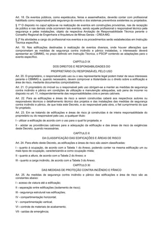 Art. 18. Os eventos públicos, como espetáculos, feiras e assemelhados, deverão contar com profissional
habilitado como responsável pela segurança do evento e dos sistemas preventivos existentes ou projetados.
§ 1º O disposto no caput aplica-se na realização de eventos em construções provisórias, nas de recepção
de público e nas demais onde ocorrerem tais eventos, sendo aquele profissional o responsável técnico pela
segurança e pelas instalações, objeto da respectiva Anotação de Responsabilidade Técnica perante o
Conselho Regional de Engenharia e Arquitetura de Minas Gerais - CREA-MG.
§ 2º As atividades a cargo do profissional nos eventos e os procedimentos serão estabelecidas em Instrução
Técnica específica.
Art. 19. Nas edificações destinadas à realização de eventos diversos, onde houver alterações que
comprometam as medidas de segurança contra incêndio e pânico instaladas, o interessado deverá
apresentar ao CBMMG, no prazo definido em Instrução Técnica, o PSCIP contendo as adaptações para o
evento específico.
CAPÍTULO IX
DOS DIREITOS E RESPONSABILIDADES DO
PROPRIETÁRIO OU RESPONSÁVEL PELO USO
Art. 20. O proprietário, o responsável pelo uso ou o seu representante legal podem tratar de seus interesses
perante o CBMMG e, quando necessário, devem comprovar a titularidade ou o direito sobre a edificação e
área de risco, mediante documentos comprobatórios.
Art. 21. O proprietário do imóvel ou o responsável pelo uso obrigam-se a manter as medidas de segurança
contra incêndio e pânico em condições de utilização e manutenção adequadas, sob pena de incorrer no
disposto no art. 11, independentemente das responsabilidades civis e penais cabíveis.
Art. 22. Para as edificações e áreas de risco a serem construídas caberá aos respectivos autores ou
responsáveis técnicos o detalhamento técnico dos projetos e das instalações das medidas de segurança
contra incêndio e pânico, de que trata este Decreto, e ao responsável pela obra, o fiel cumprimento do que
foi projetado.
Art. 23. Em se tratando de edificações e áreas de risco já construídas é de inteira responsabilidade do
proprietário ou do responsável pelo uso, a qualquer título:
I - utilizar a edificação de acordo com o uso para o qual foi projetada; e
II - adotar as providências cabíveis para a adequação da edificação e das áreas de risco às exigências
deste Decreto, quando necessárias.
CAPÍTULO X
DA CLASSIFICAÇÃO DAS EDIFICAÇÕES E ÁREAS DE RISCO
Art. 24. Para efeito deste Decreto, as edificações e áreas de risco são assim classificadas:
I - quanto à ocupação, de acordo com a Tabela 1 do Anexo, podendo conter na mesma edificação um ou
mais tipos de ocupação, caracterizando-a como ocupação mista;
II - quanto a altura, de acordo com a Tabela 2 do Anexo; e
III - quanto a carga incêndio, de acordo com a Tabela 3 do Anexo.
CAPÍTULO XI
DAS MEDIDAS DE PROTEÇÃO CONTRA INCÊNDIO E PÂNICO
Art. 25. As medidas de segurança contra incêndio e pânico das edificações e área de risco são as
constantes abaixo:
I - acesso de viatura até a edificação;
II - separação entre edificações (isolamento de risco);
III - segurança estrutural nas edificações;
IV - compartimentação horizontal;
V - compartimentação vertical;
VI - controle de materiais de acabamento;
VII - saídas de emergência;
 