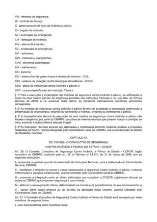 VIII - elevador de segurança;
IX - controle de fumaça;
X - gerenciamento de risco de incêndio e pânico;
XI - brigada de incêndio;
XII - iluminação de emergência;
XIII - detecção de incêndio;
XIV - alarme de incêndio;
XV - sinalização de emergência;
XVI - extintores;
XVII - hidrante ou mangotinhos;
XVIII - chuveiros automáticos;
XIX - resfriamento;
XX - espuma;
XXI - sistema fixo de gases limpos e dióxido de carbono - CO2;
XXII - sistema de proteção contra descargas atmosféricas - SPDA;
XXIII - plano de intervenção contra incêndio e pânico; e
XXIV - outras especificadas em Instrução Técnica.
§ 1º Para a execução e implantação das medidas de segurança contra incêndio e pânico, as edificações e
áreas de risco devem atender às exigências previstas nas Instruções Técnicas e, na sua falta, às normas
técnicas da ABNT e na ausência desta última, às literaturas internacionais científicas pertinentes
consagradas.
§ 2º As medidas de segurança contra incêndio e pânico devem ser projetadas e executadas objetivando a
preservação da vida humana, evitando ou confinando o incêndio, evitando ou controlando o pânico.
§ 3º A impossibilidade técnica de execução de uma medida de segurança contra incêndio e pânico não
impede a exigência, por parte do CBMMG, de outras de mesma natureza que possam reduzir a condição de
risco, suprindo a ação protetora daquela exigida.
§ 4º As Instruções Técnicas deverão ser elaboradas e modificadas somente mediante análises e propostas
realizadas por Corpo Técnico designado pelo Comandante Geral do CBMMG, sob a coordenação do Diretor
de Atividades Técnicas.
CAPÍTULO XII
DO CONSELHO CONSULTIVO DE SEGURANÇA
CONTRA INCÊNDIO E PÂNICO DO ESTADO - CCSCIP
Art. 26. O Conselho Consultivo de Segurança Contra Incêndio e Pânico do Estado - CCPCIP, órgão
consultivo do CBMMG, instituído pelo art. 28 do Decreto nº 44.270, de 31 de março de 2006, tem as
seguintes atribuições:
I - apresentar sugestões quando da elaboração de Instruções Técnicas, para a deliberação do Comandante-
Geral do CBMMG;
II - manifestar a respeito de temas e casos relacionados à segurança contra incêndio e pânico, incluindo
intervenções e soluções excepcionais, quando solicitado pelo Comandante Geral do CBMMG;
III - promover a integração entre as várias instituições que compõem o CCSCIP, objetivando otimizar as
ações do CBMMG que propiciem segurança à comunidade;
IV - elaborar o seu regimento interno, determinando as normas e os procedimentos de seu funcionamento; e
V - opinar sobre casos omissos ou de dúvidas na aplicação deste Decreto, quando solicitado pelo
Comandante Geral do CBMMG.
Art. 27. O Conselho Consultivo de Segurança Contra Incêndio e Pânico do Estado será composto por treze
membros, da seguinte forma:
I - seis representantes como membros natos:
 
