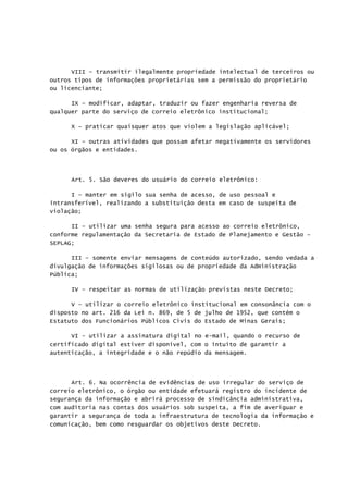 VIII – transmitir ilegalmente propriedade intelectual de terceiros ou
outros tipos de informações proprietárias sem a permissão do proprietário
ou licenciante;
IX – modificar, adaptar, traduzir ou fazer engenharia reversa de
qualquer parte do serviço de correio eletrônico institucional;
X – praticar quaisquer atos que violem a legislação aplicável;
XI – outras atividades que possam afetar negativamente os servidores
ou os órgãos e entidades.
Art. 5. São deveres do usuário do correio eletrônico:
I – manter em sigilo sua senha de acesso, de uso pessoal e
intransferível, realizando a substituição desta em caso de suspeita de
violação;
II – utilizar uma senha segura para acesso ao correio eletrônico,
conforme regulamentação da Secretaria de Estado de Planejamento e Gestão –
SEPLAG;
III – somente enviar mensagens de conteúdo autorizado, sendo vedada a
divulgação de informações sigilosas ou de propriedade da Administração
Pública;
IV – respeitar as normas de utilização previstas neste Decreto;
V – utilizar o correio eletrônico institucional em consonância com o
disposto no art. 216 da Lei n. 869, de 5 de julho de 1952, que contém o
Estatuto dos Funcionários Públicos Civis do Estado de Minas Gerais;
VI - utilizar a assinatura digital no e-mail, quando o recurso de
certificado digital estiver disponível, com o intuito de garantir a
autenticação, a integridade e o não repúdio da mensagem.
Art. 6. Na ocorrência de evidências de uso irregular do serviço de
correio eletrônico, o órgão ou entidade efetuará registro do incidente de
segurança da informação e abrirá processo de sindicância administrativa,
com auditoria nas contas dos usuários sob suspeita, a fim de averiguar e
garantir a segurança de toda a infraestrutura de tecnologia da informação e
comunicação, bem como resguardar os objetivos deste Decreto.
 