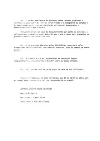 Art. 7. O descumprimento do disposto neste Decreto sujeitará o
servidor, o prestador de serviço terceirizado e o estagiário às sanções e
às penalidades previstas na legislação pertinente, assegurados o
contraditório e a ampla defesa.
Parágrafo único. Em caso de descumprimento por parte de servidor, a
aplicação das sanções e penalidades de que trata o caput ser. precedida de
processo administrativo disciplinar.
Art. 8. O processo administrativo disciplinar reger-se-á pelas
disposições do Estatuto dos Funcionários Públicos Civis do Estado de Minas
Gerais.
Art. 9. Caberá à SEPLAG, estabelecer em resolução regras
complementares a este Decreto e decidir sobre os casos omissos.
Art. 10. Este Decreto entra em vigor na data de sua publicação.
Palácio Tiradentes, em Belo Horizonte, aos 24 de abril de 2013; 225.
da Inconfidência Mineira e 192. da Independência do Brasil.
ANTONIO AUGUSTO JUNHO ANASTASIA
Danilo de Castro
Maria Coeli Simões Pires
Renata Maria Paes de Vilhena
 